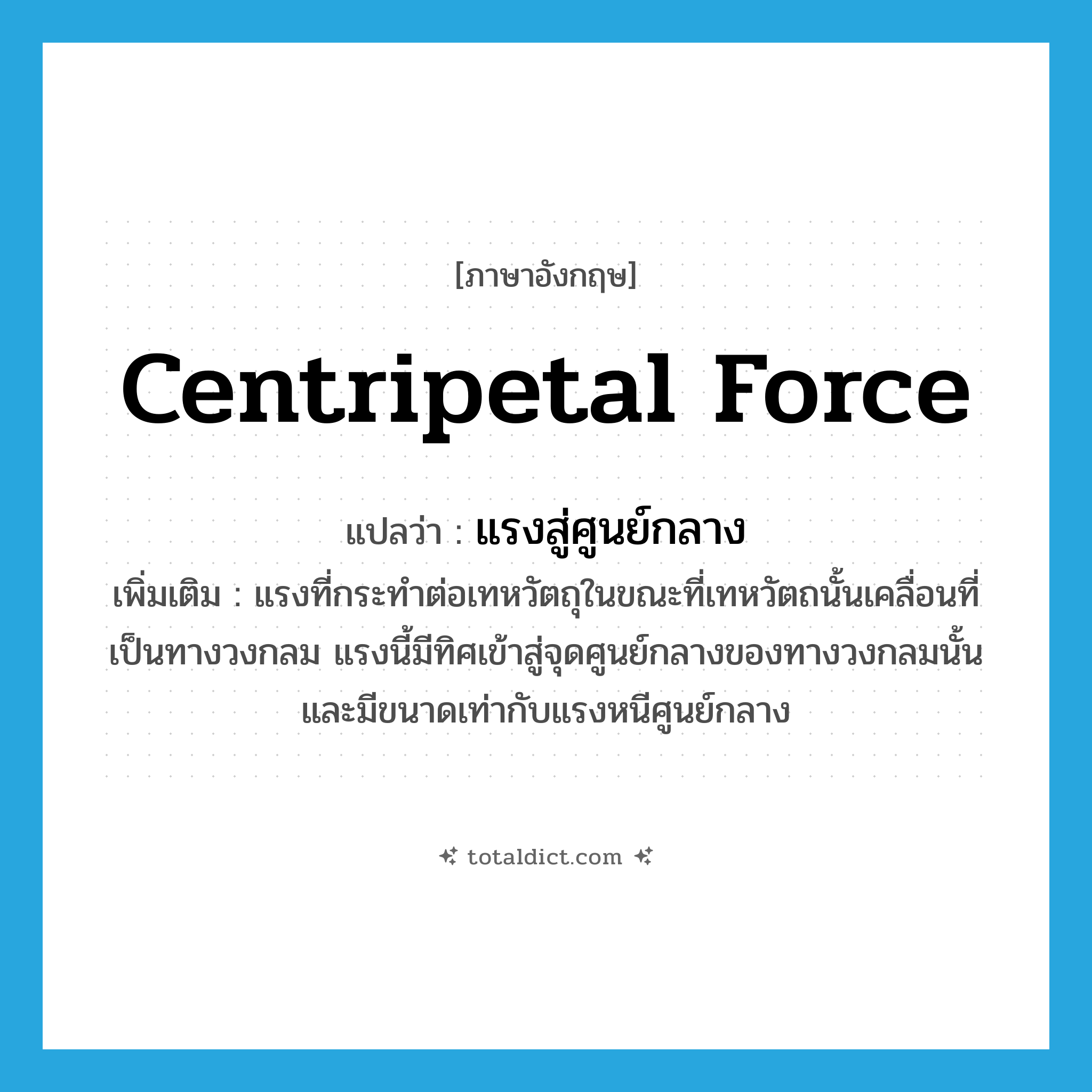 centripetal force แปลว่า?, คำศัพท์ภาษาอังกฤษ centripetal force แปลว่า แรงสู่ศูนย์กลาง ประเภท N เพิ่มเติม แรงที่กระทำต่อเทหวัตถุในขณะที่เทหวัตถนั้นเคลื่อนที่เป็นทางวงกลม แรงนี้มีทิศเข้าสู่จุดศูนย์กลางของทางวงกลมนั้นและมีขนาดเท่ากับแรงหนีศูนย์กลาง หมวด N