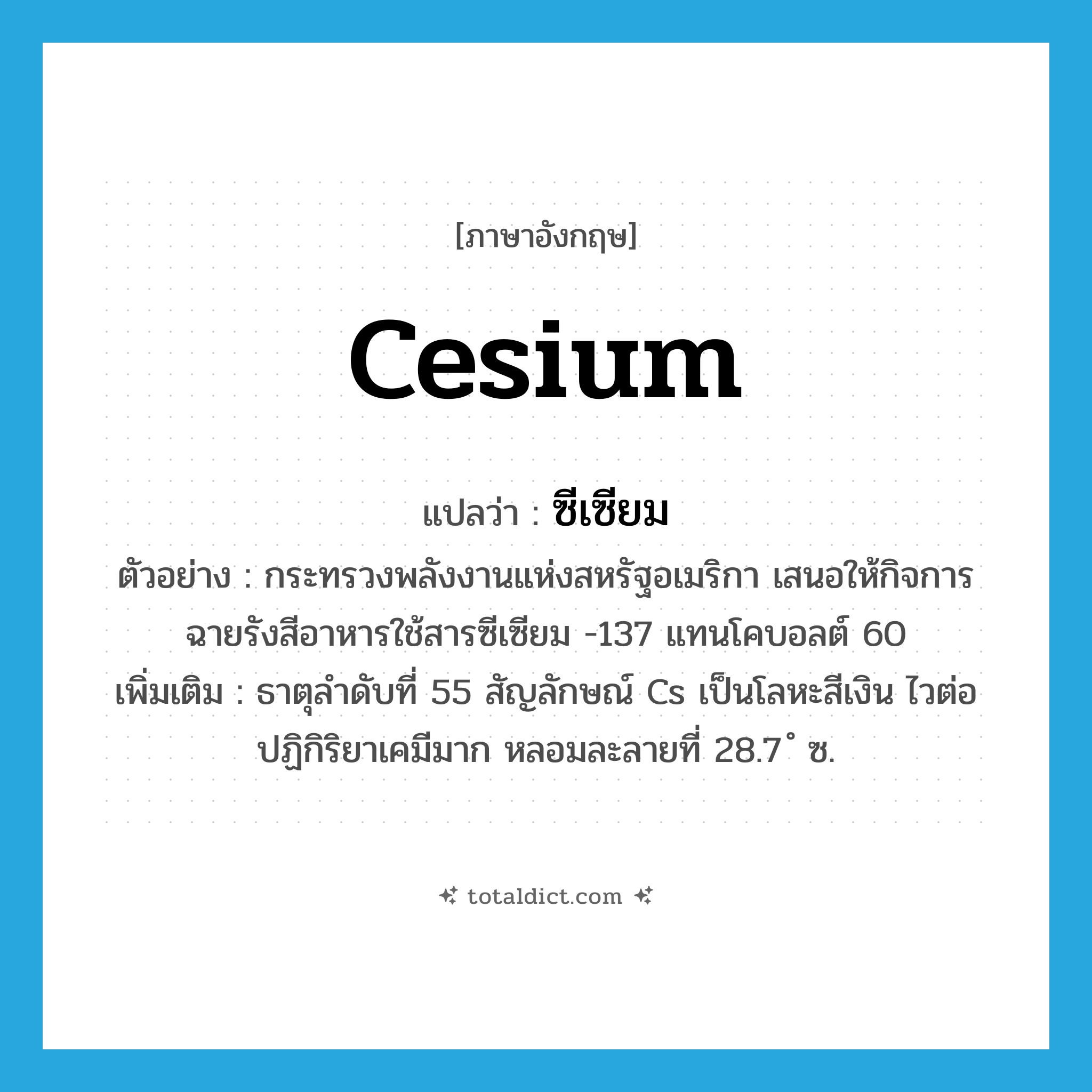 cesium แปลว่า?, คำศัพท์ภาษาอังกฤษ cesium แปลว่า ซีเซียม ประเภท N ตัวอย่าง กระทรวงพลังงานแห่งสหรัฐอเมริกา เสนอให้กิจการฉายรังสีอาหารใช้สารซีเซียม -137 แทนโคบอลต์ 60 เพิ่มเติม ธาตุลำดับที่ 55 สัญลักษณ์ Cs เป็นโลหะสีเงิน ไวต่อปฏิกิริยาเคมีมาก หลอมละลายที่ 28.7 ํ ซ. หมวด N
