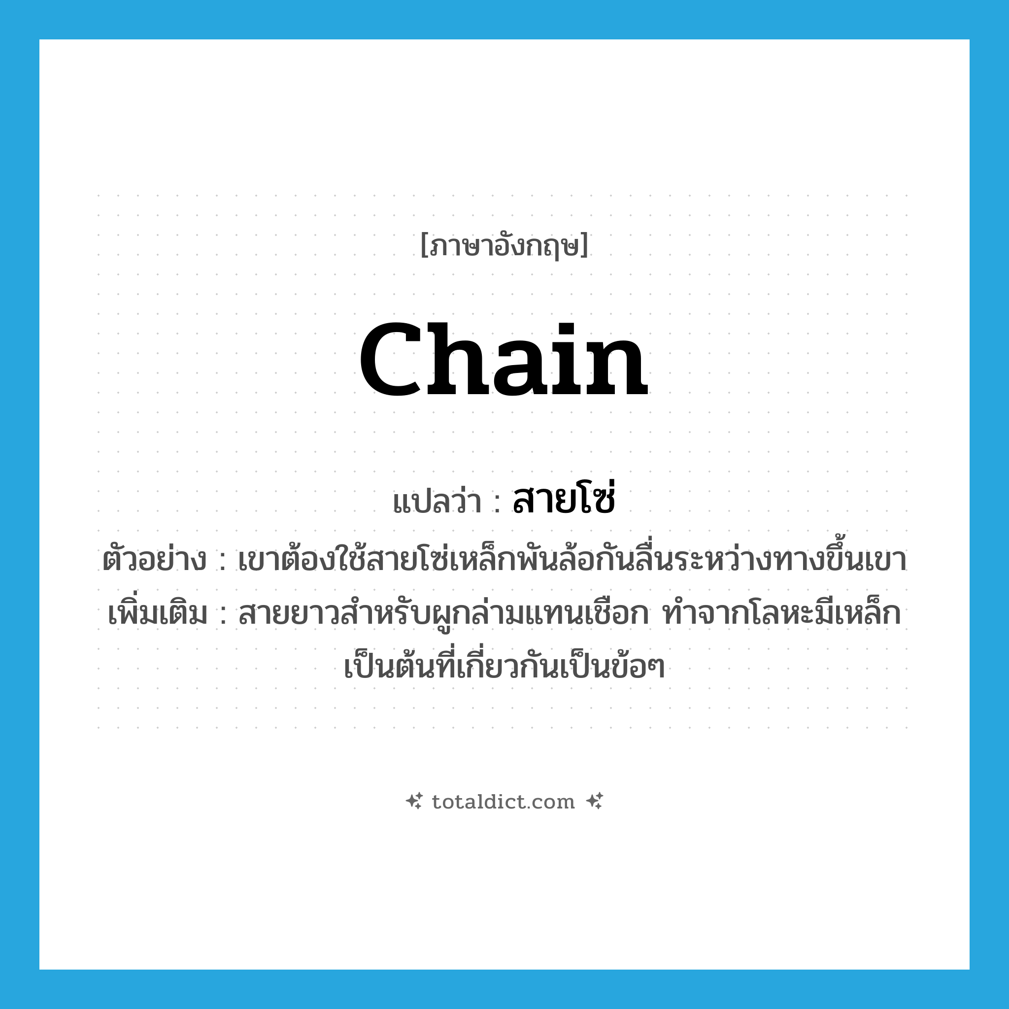 chain แปลว่า?, คำศัพท์ภาษาอังกฤษ chain แปลว่า สายโซ่ ประเภท N ตัวอย่าง เขาต้องใช้สายโซ่เหล็กพันล้อกันลื่นระหว่างทางขึ้นเขา เพิ่มเติม สายยาวสำหรับผูกล่ามแทนเชือก ทำจากโลหะมีเหล็กเป็นต้นที่เกี่ยวกันเป็นข้อๆ หมวด N