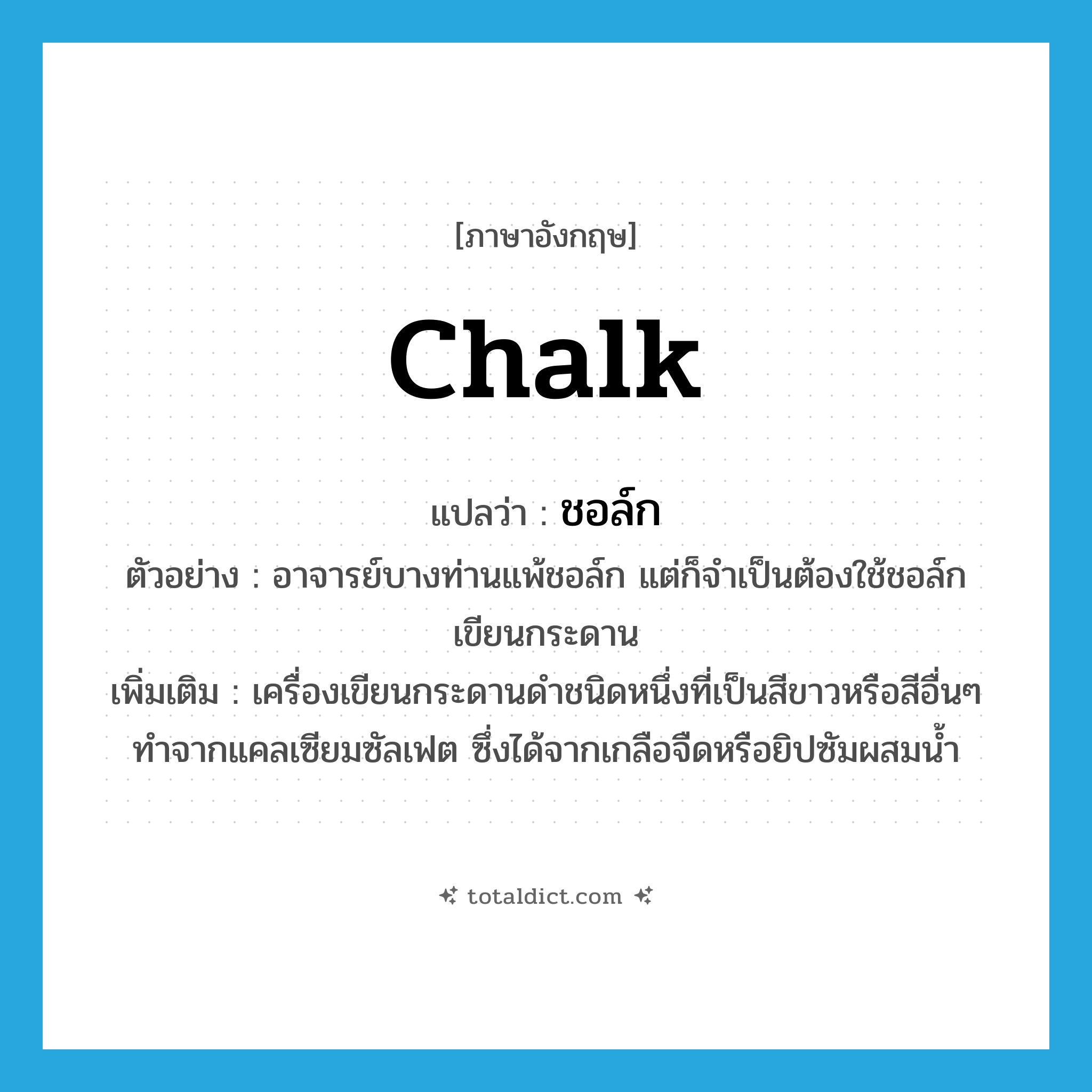chalk แปลว่า?, คำศัพท์ภาษาอังกฤษ chalk แปลว่า ชอล์ก ประเภท N ตัวอย่าง อาจารย์บางท่านแพ้ชอล์ก แต่ก็จำเป็นต้องใช้ชอล์กเขียนกระดาน เพิ่มเติม เครื่องเขียนกระดานดำชนิดหนึ่งที่เป็นสีขาวหรือสีอื่นๆ ทำจากแคลเซียมซัลเฟต ซึ่งได้จากเกลือจืดหรือยิปซัมผสมน้ำ หมวด N