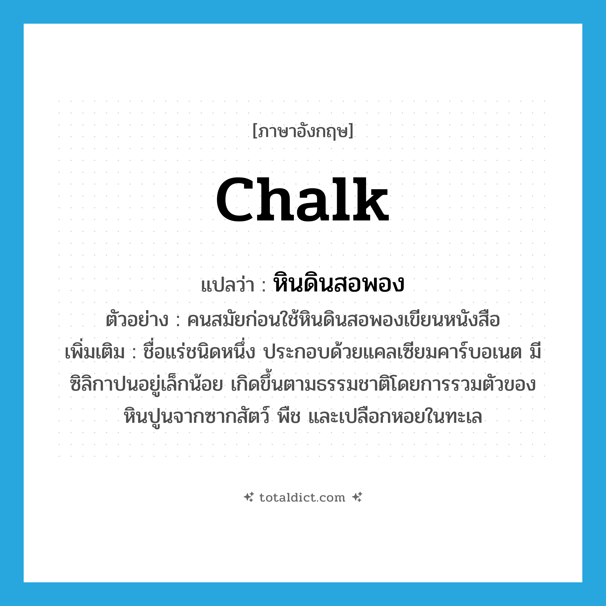 chalk แปลว่า?, คำศัพท์ภาษาอังกฤษ chalk แปลว่า หินดินสอพอง ประเภท N ตัวอย่าง คนสมัยก่อนใช้หินดินสอพองเขียนหนังสือ เพิ่มเติม ชื่อแร่ชนิดหนึ่ง ประกอบด้วยแคลเซียมคาร์บอเนต มีซิลิกาปนอยู่เล็กน้อย เกิดขึ้นตามธรรมชาติโดยการรวมตัวของหินปูนจากซากสัตว์ พืช และเปลือกหอยในทะเล หมวด N