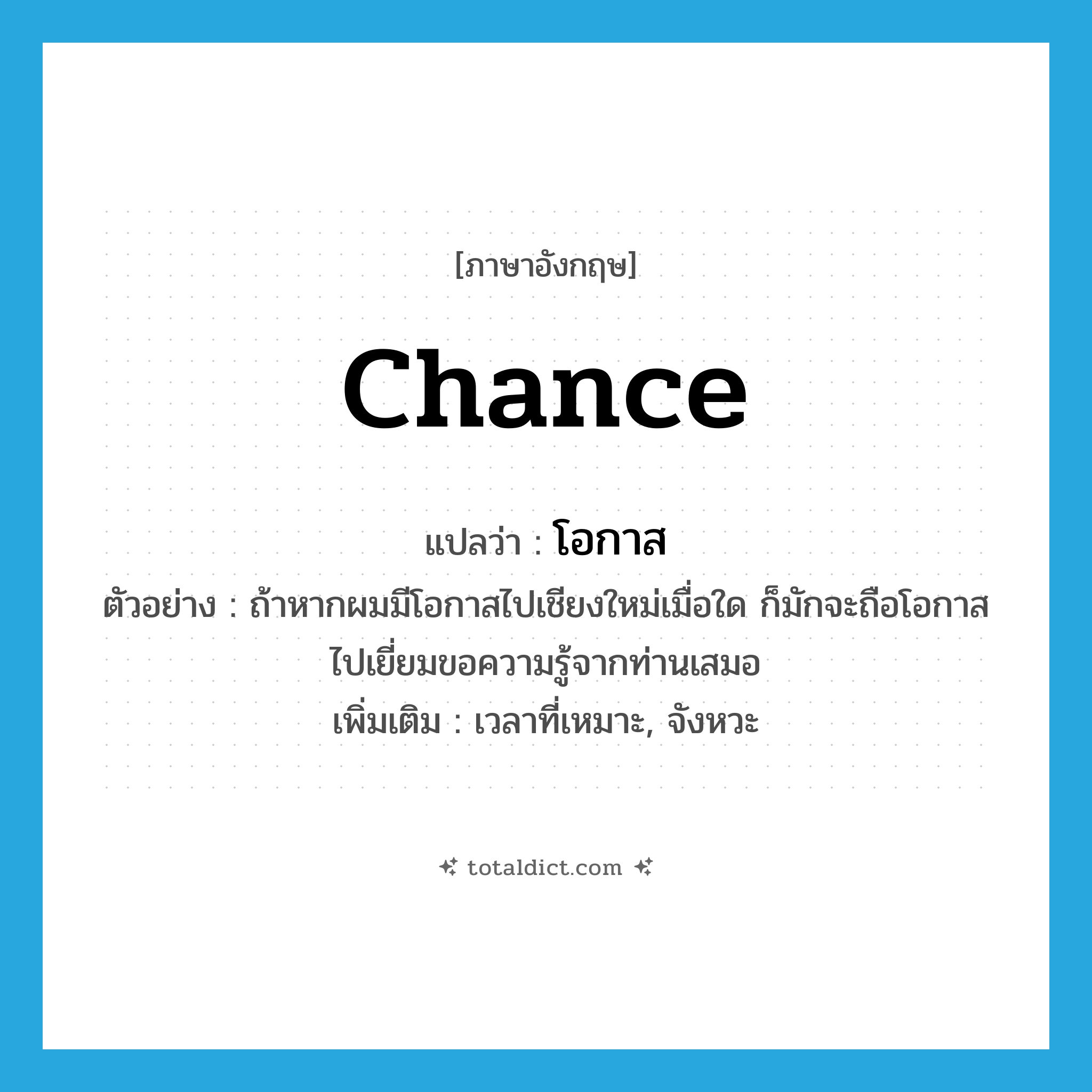 chance แปลว่า?, คำศัพท์ภาษาอังกฤษ chance แปลว่า โอกาส ประเภท N ตัวอย่าง ถ้าหากผมมีโอกาสไปเชียงใหม่เมื่อใด ก็มักจะถือโอกาสไปเยี่ยมขอความรู้จากท่านเสมอ เพิ่มเติม เวลาที่เหมาะ, จังหวะ หมวด N
