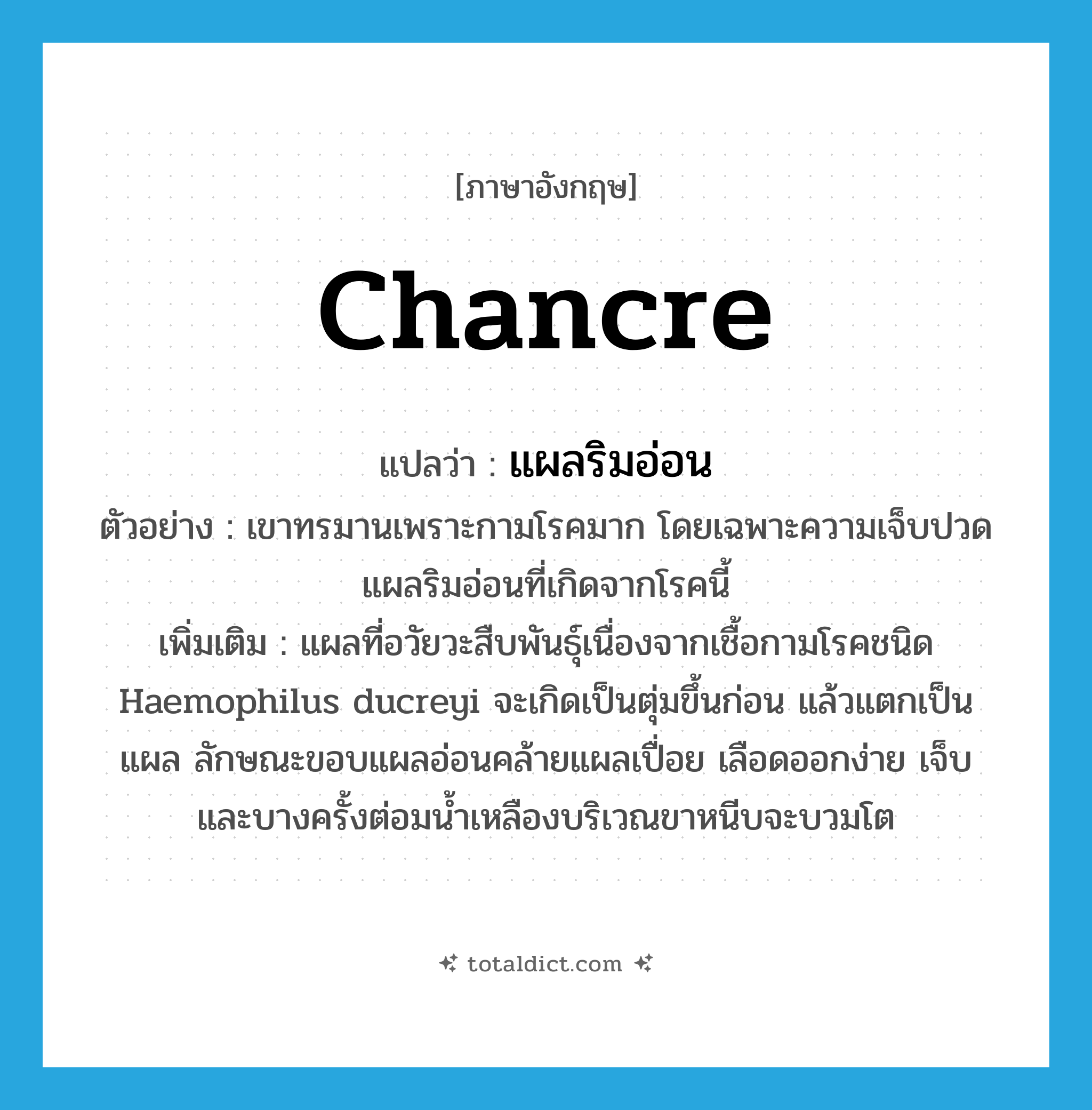 chancre แปลว่า?, คำศัพท์ภาษาอังกฤษ chancre แปลว่า แผลริมอ่อน ประเภท N ตัวอย่าง เขาทรมานเพราะกามโรคมาก โดยเฉพาะความเจ็บปวดแผลริมอ่อนที่เกิดจากโรคนี้ เพิ่มเติม แผลที่อวัยวะสืบพันธุ์เนื่องจากเชื้อกามโรคชนิด Haemophilus ducreyi จะเกิดเป็นตุ่มขึ้นก่อน แล้วแตกเป็นแผล ลักษณะขอบแผลอ่อนคล้ายแผลเปื่อย เลือดออกง่าย เจ็บ และบางครั้งต่อมน้ำเหลืองบริเวณขาหนีบจะบวมโต หมวด N
