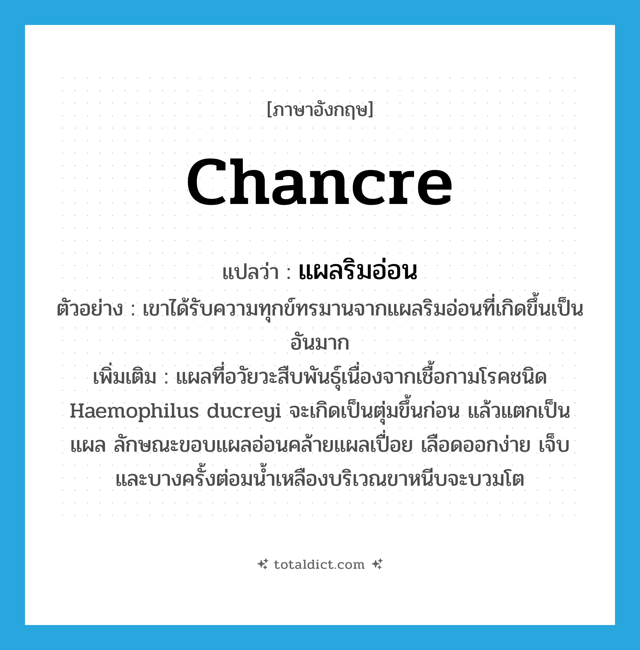chancre แปลว่า?, คำศัพท์ภาษาอังกฤษ chancre แปลว่า แผลริมอ่อน ประเภท N ตัวอย่าง เขาได้รับความทุกข์ทรมานจากแผลริมอ่อนที่เกิดขึ้นเป็นอันมาก เพิ่มเติม แผลที่อวัยวะสืบพันธุ์เนื่องจากเชื้อกามโรคชนิด Haemophilus ducreyi จะเกิดเป็นตุ่มขึ้นก่อน แล้วแตกเป็นแผล ลักษณะขอบแผลอ่อนคล้ายแผลเปื่อย เลือดออกง่าย เจ็บ และบางครั้งต่อมน้ำเหลืองบริเวณขาหนีบจะบวมโต หมวด N