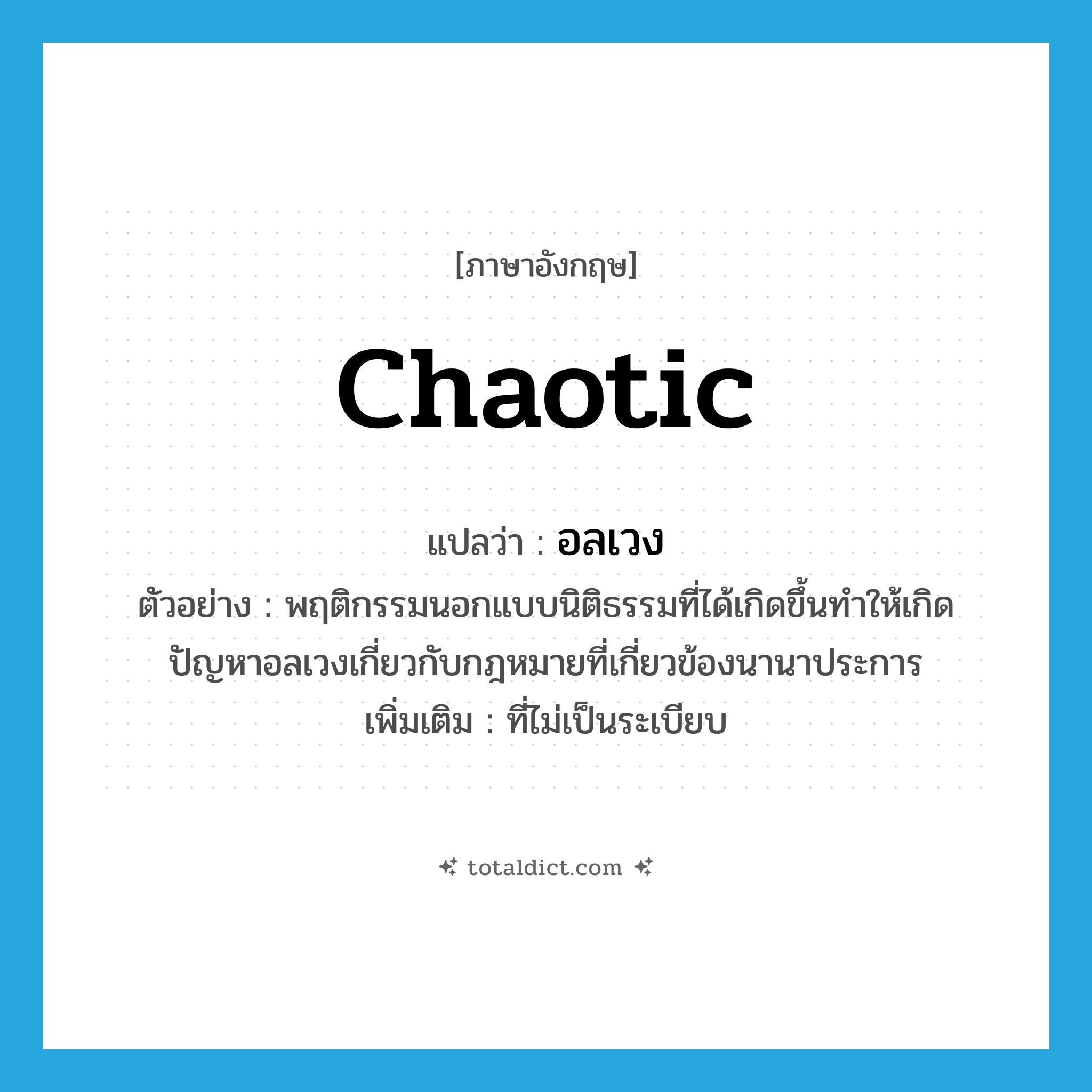 อลเวง ภาษาอังกฤษ?, คำศัพท์ภาษาอังกฤษ อลเวง แปลว่า chaotic ประเภท ADJ ตัวอย่าง พฤติกรรมนอกแบบนิติธรรมที่ได้เกิดขึ้นทำให้เกิดปัญหาอลเวงเกี่ยวกับกฎหมายที่เกี่ยวข้องนานาประการ เพิ่มเติม ที่ไม่เป็นระเบียบ หมวด ADJ