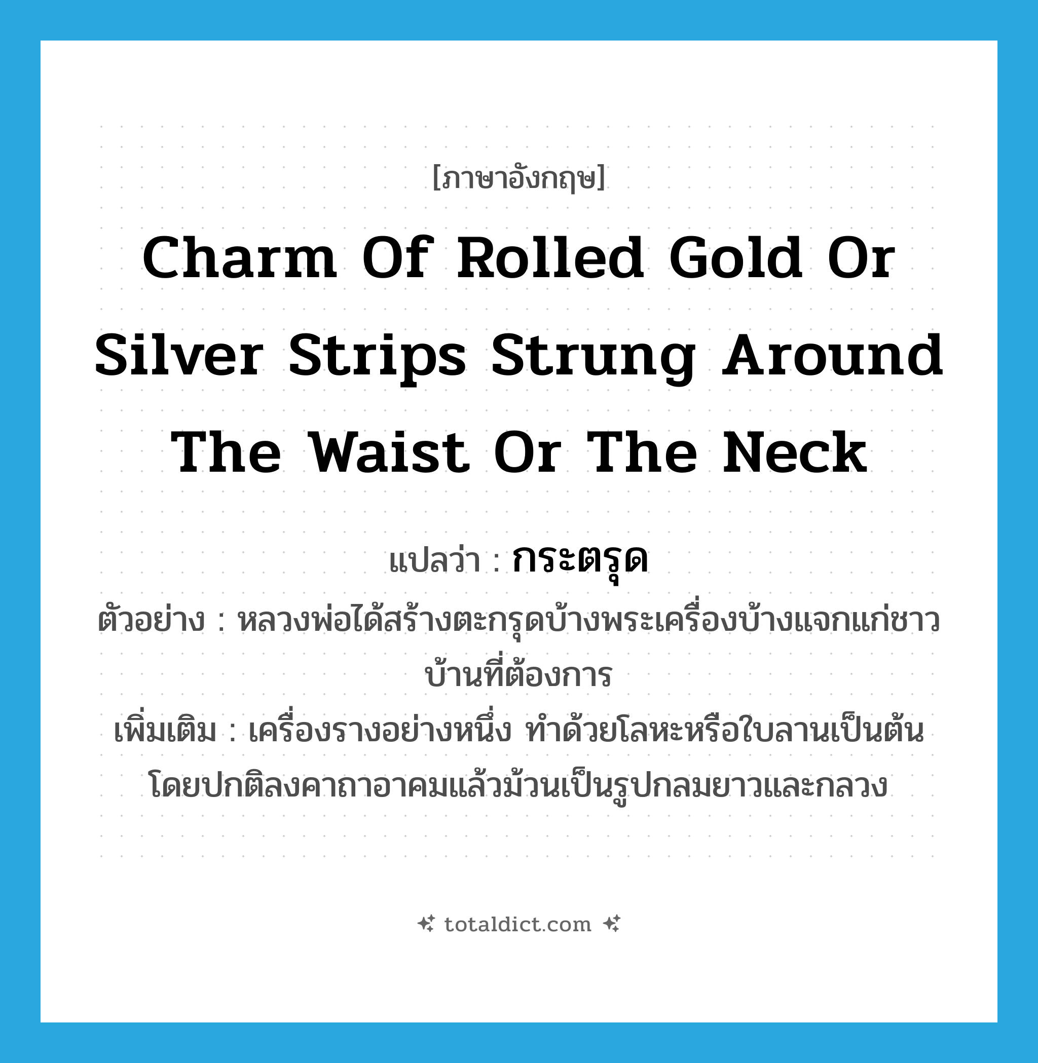 charm of rolled gold or silver strips strung around the waist or the neck แปลว่า?, คำศัพท์ภาษาอังกฤษ charm of rolled gold or silver strips strung around the waist or the neck แปลว่า กระตรุด ประเภท N ตัวอย่าง หลวงพ่อได้สร้างตะกรุดบ้างพระเครื่องบ้างแจกแก่ชาวบ้านที่ต้องการ เพิ่มเติม เครื่องรางอย่างหนึ่ง ทำด้วยโลหะหรือใบลานเป็นต้น โดยปกติลงคาถาอาคมแล้วม้วนเป็นรูปกลมยาวและกลวง หมวด N