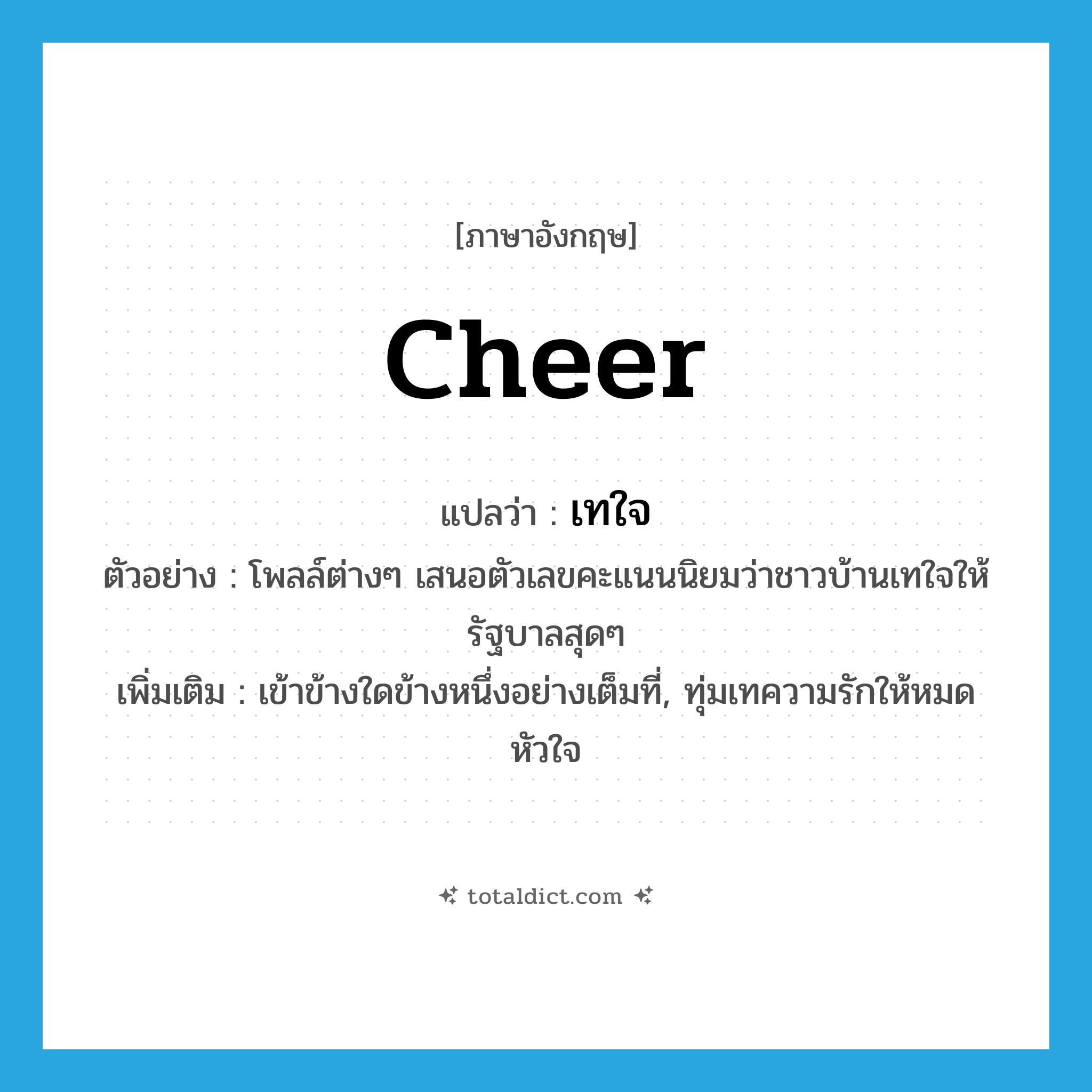 cheer แปลว่า?, คำศัพท์ภาษาอังกฤษ cheer แปลว่า เทใจ ประเภท V ตัวอย่าง โพลล์ต่างๆ เสนอตัวเลขคะแนนนิยมว่าชาวบ้านเทใจให้รัฐบาลสุดๆ เพิ่มเติม เข้าข้างใดข้างหนึ่งอย่างเต็มที่, ทุ่มเทความรักให้หมดหัวใจ หมวด V