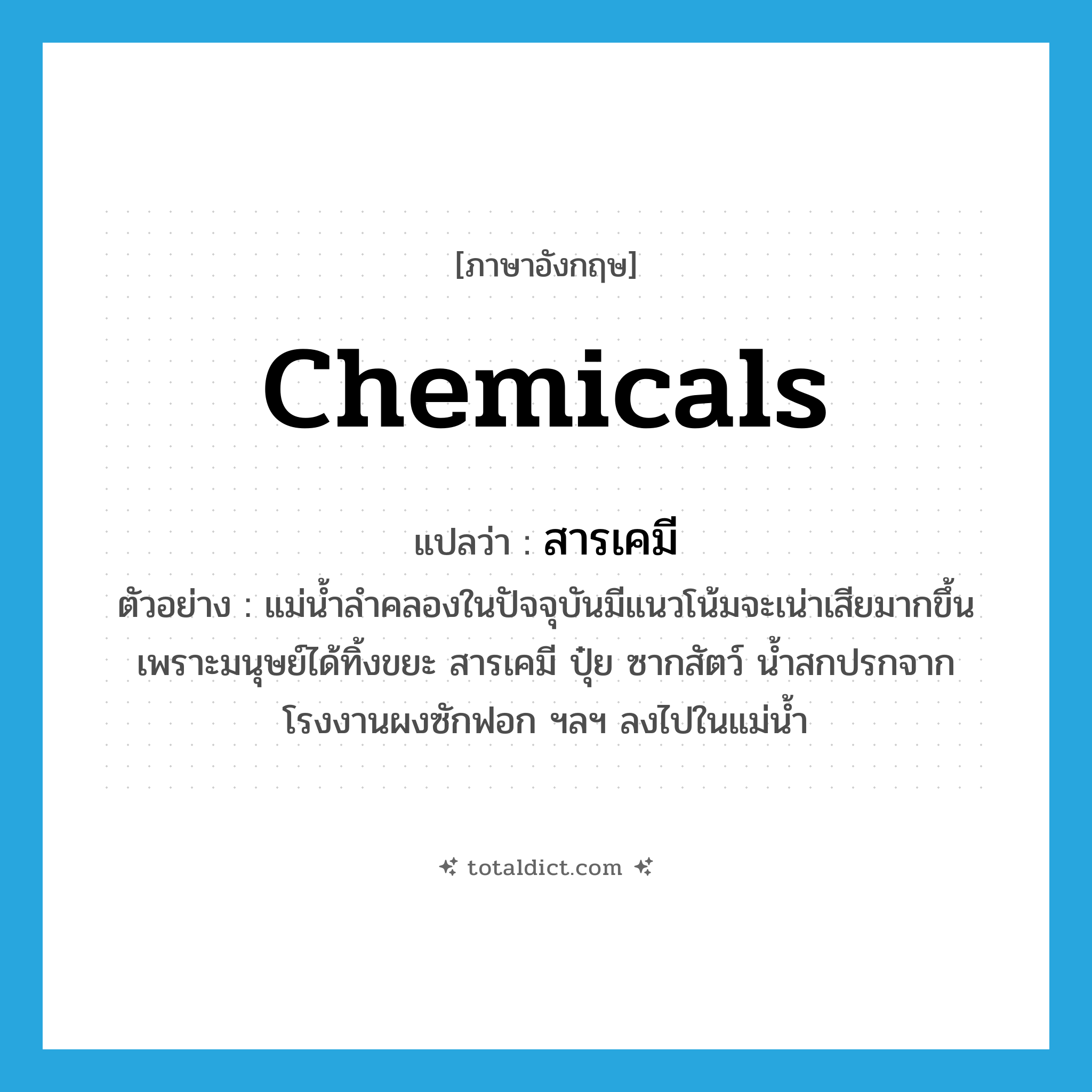 chemicals แปลว่า?, คำศัพท์ภาษาอังกฤษ chemicals แปลว่า สารเคมี ประเภท N ตัวอย่าง แม่น้ำลำคลองในปัจจุบันมีแนวโน้มจะเน่าเสียมากขึ้นเพราะมนุษย์ได้ทิ้งขยะ สารเคมี ปุ๋ย ซากสัตว์ น้ำสกปรกจากโรงงานผงซักฟอก ฯลฯ ลงไปในแม่น้ำ หมวด N