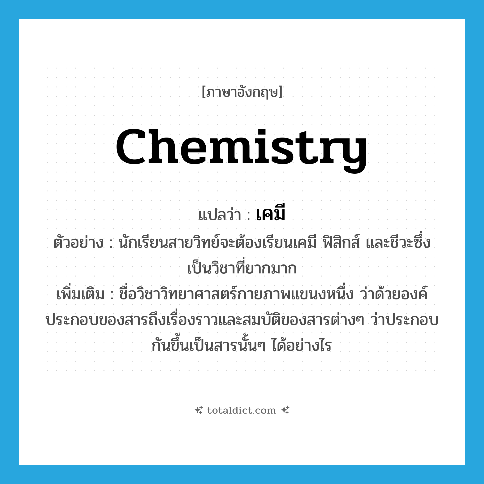 chemistry แปลว่า?, คำศัพท์ภาษาอังกฤษ chemistry แปลว่า เคมี ประเภท N ตัวอย่าง นักเรียนสายวิทย์จะต้องเรียนเคมี ฟิสิกส์ และชีวะซึ่งเป็นวิชาที่ยากมาก เพิ่มเติม ชื่อวิชาวิทยาศาสตร์กายภาพแขนงหนึ่ง ว่าด้วยองค์ประกอบของสารถึงเรื่องราวและสมบัติของสารต่างๆ ว่าประกอบกันขึ้นเป็นสารนั้นๆ ได้อย่างไร หมวด N