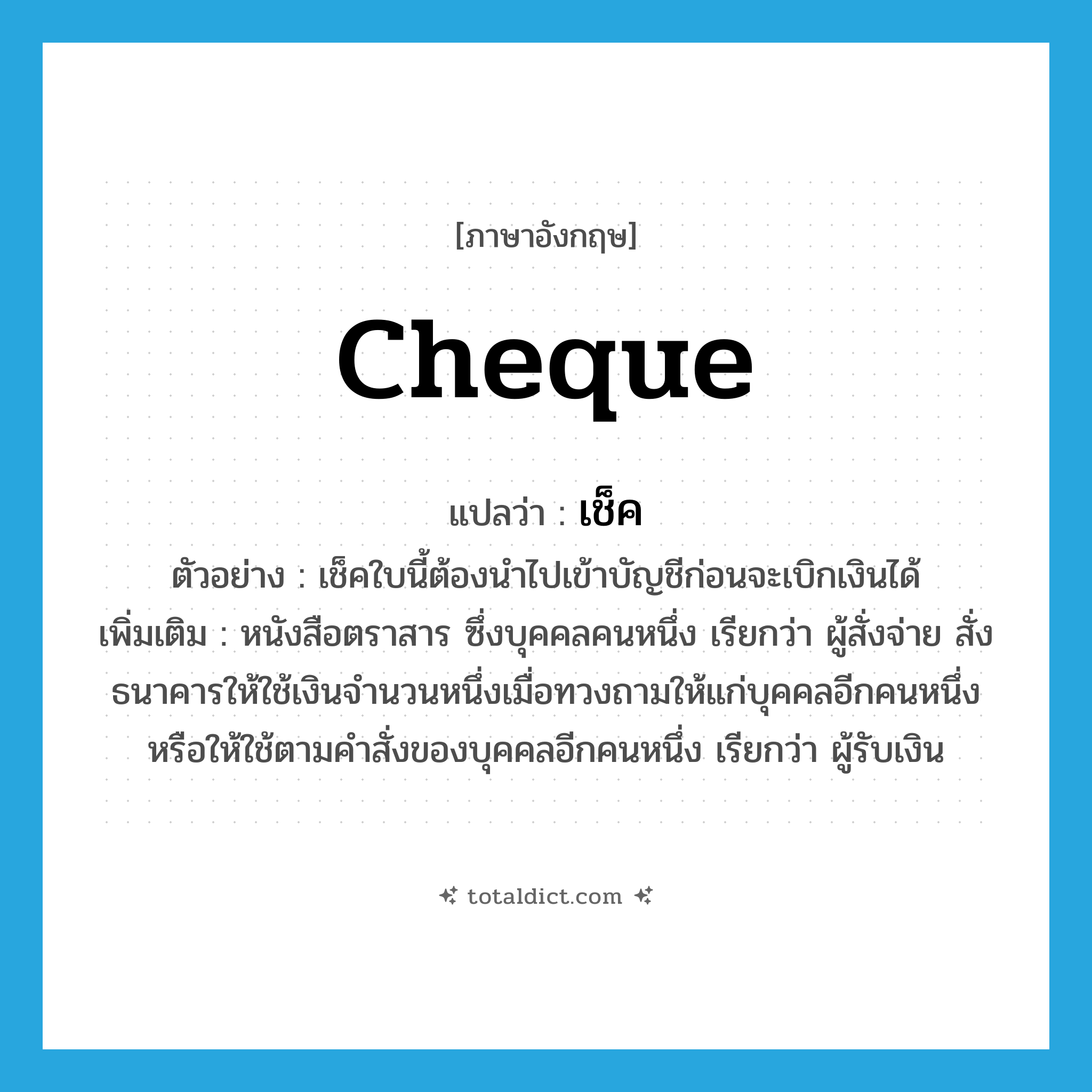 เช็ค ภาษาอังกฤษ?, คำศัพท์ภาษาอังกฤษ เช็ค แปลว่า cheque ประเภท N ตัวอย่าง เช็คใบนี้ต้องนำไปเข้าบัญชีก่อนจะเบิกเงินได้ เพิ่มเติม หนังสือตราสาร ซึ่งบุคคลคนหนึ่ง เรียกว่า ผู้สั่งจ่าย สั่งธนาคารให้ใช้เงินจำนวนหนึ่งเมื่อทวงถามให้แก่บุคคลอีกคนหนึ่งหรือให้ใช้ตามคำสั่งของบุคคลอีกคนหนึ่ง เรียกว่า ผู้รับเงิน หมวด N
