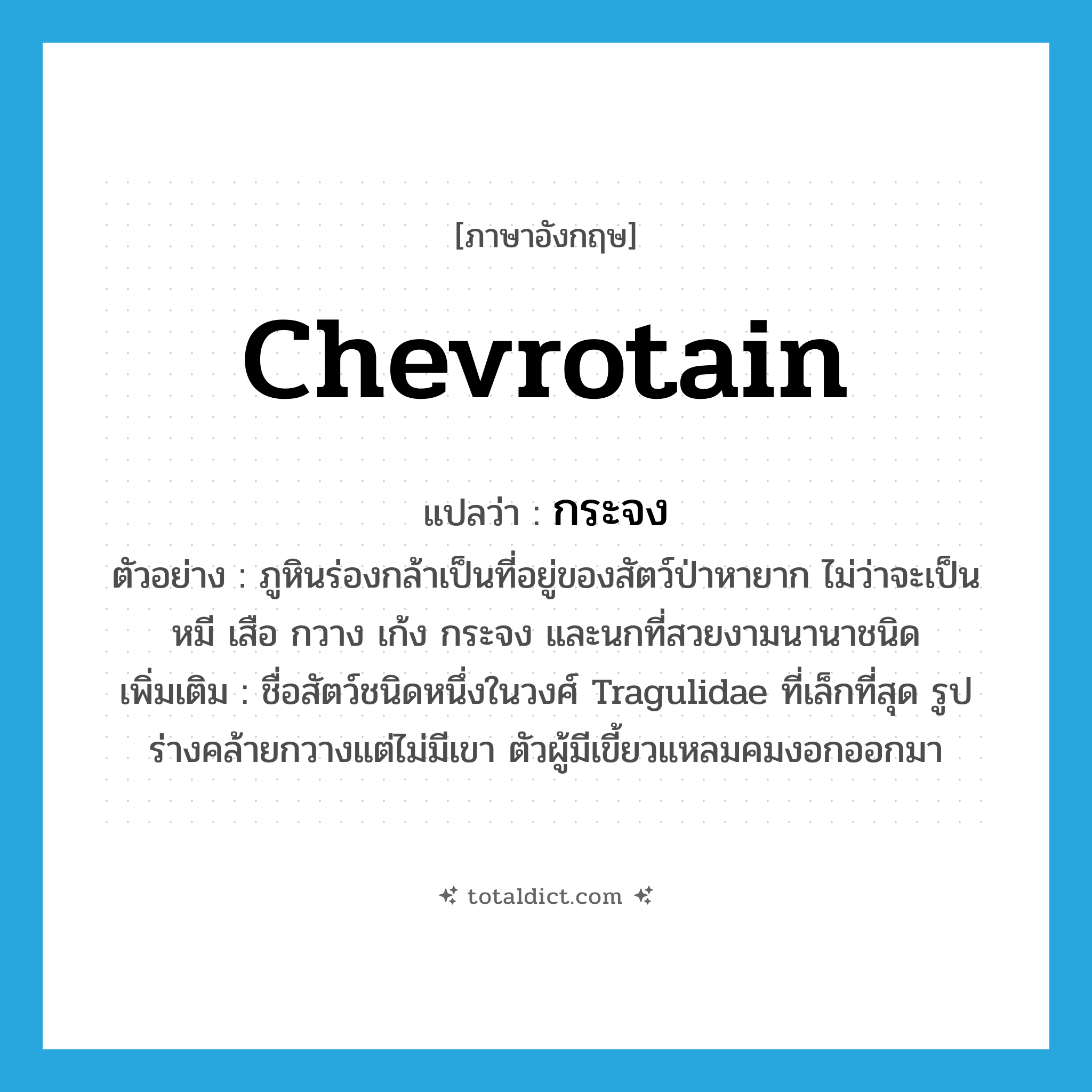 chevrotain แปลว่า?, คำศัพท์ภาษาอังกฤษ chevrotain แปลว่า กระจง ประเภท N ตัวอย่าง ภูหินร่องกล้าเป็นที่อยู่ของสัตว์ป่าหายาก ไม่ว่าจะเป็นหมี เสือ กวาง เก้ง กระจง และนกที่สวยงามนานาชนิด เพิ่มเติม ชื่อสัตว์ชนิดหนึ่งในวงศ์ Tragulidae ที่เล็กที่สุด รูปร่างคล้ายกวางแต่ไม่มีเขา ตัวผู้มีเขี้ยวแหลมคมงอกออกมา หมวด N