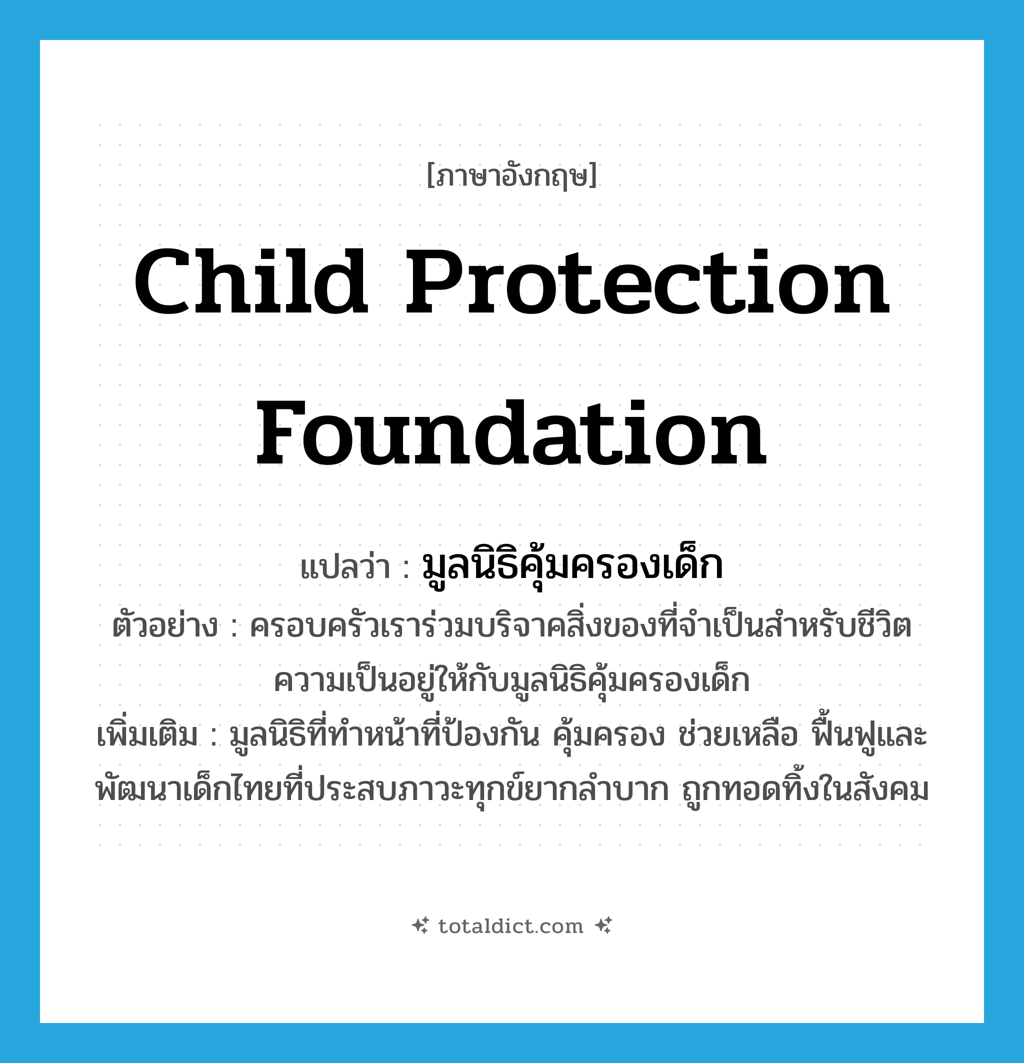 Child Protection Foundation แปลว่า?, คำศัพท์ภาษาอังกฤษ Child Protection Foundation แปลว่า มูลนิธิคุ้มครองเด็ก ประเภท N ตัวอย่าง ครอบครัวเราร่วมบริจาคสิ่งของที่จำเป็นสำหรับชีวิตความเป็นอยู่ให้กับมูลนิธิคุ้มครองเด็ก เพิ่มเติม มูลนิธิที่ทำหน้าที่ป้องกัน คุ้มครอง ช่วยเหลือ ฟื้นฟูและพัฒนาเด็กไทยที่ประสบภาวะทุกข์ยากลำบาก ถูกทอดทิ้งในสังคม หมวด N