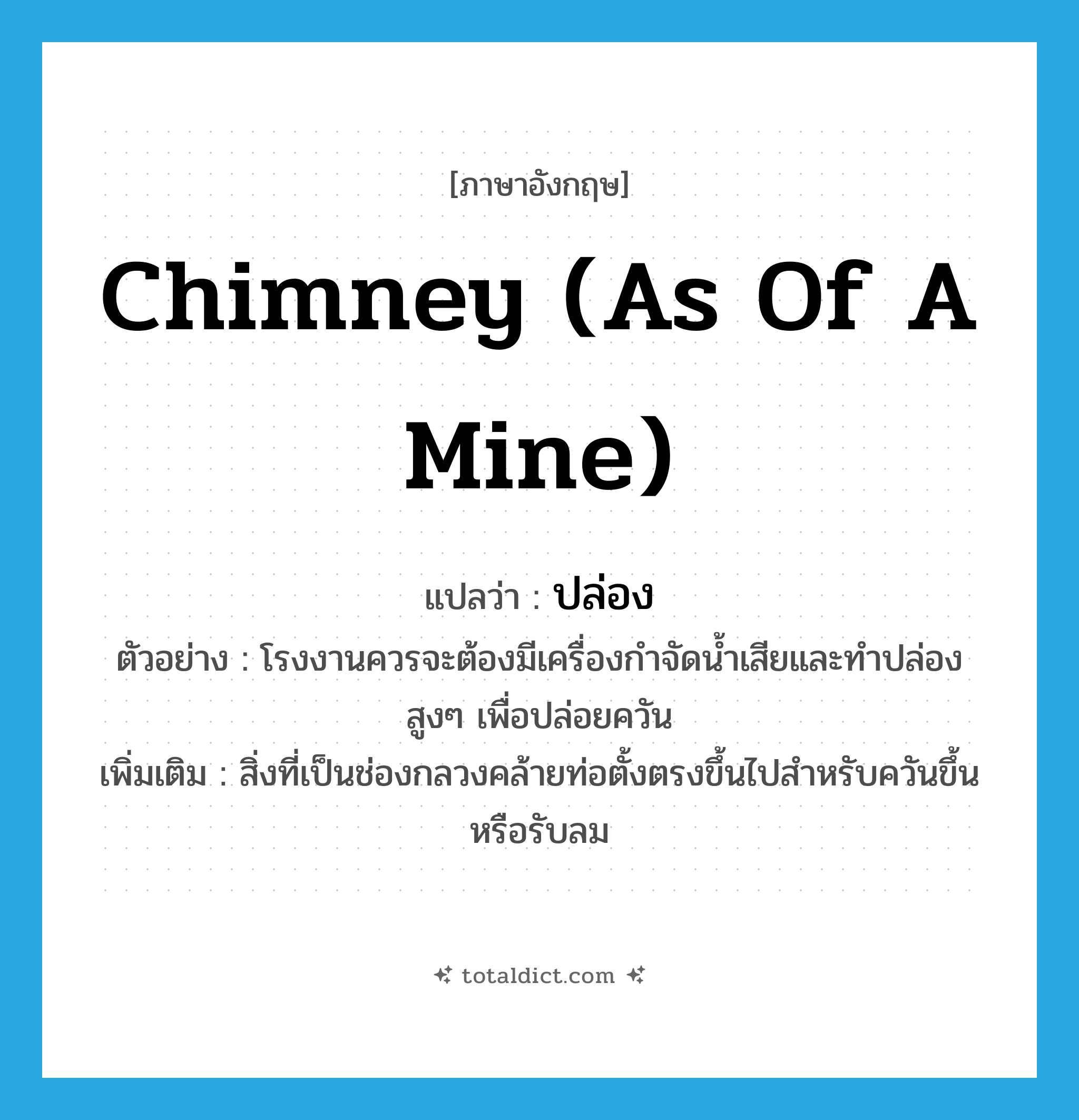 chimney (as of a mine) แปลว่า?, คำศัพท์ภาษาอังกฤษ chimney (as of a mine) แปลว่า ปล่อง ประเภท N ตัวอย่าง โรงงานควรจะต้องมีเครื่องกำจัดน้ำเสียและทำปล่องสูงๆ เพื่อปล่อยควัน เพิ่มเติม สิ่งที่เป็นช่องกลวงคล้ายท่อตั้งตรงขึ้นไปสำหรับควันขึ้นหรือรับลม หมวด N