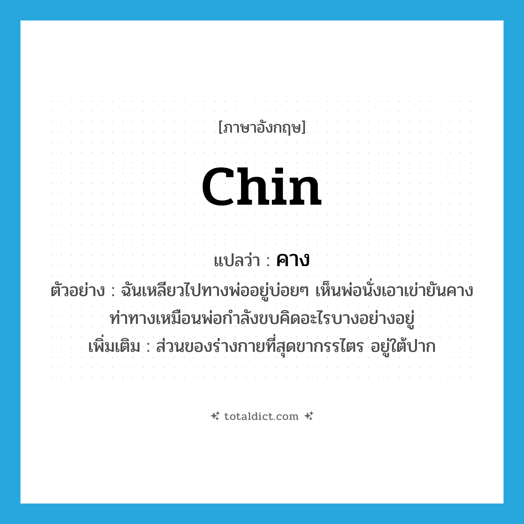 Chin แปลว่า?, คำศัพท์ภาษาอังกฤษ chin แปลว่า คาง ประเภท N ตัวอย่าง ฉันเหลียวไปทางพ่ออยู่บ่อยๆ เห็นพ่อนั่งเอาเข่ายันคางท่าทางเหมือนพ่อกำลังขบคิดอะไรบางอย่างอยู่ เพิ่มเติม ส่วนของร่างกายที่สุดขากรรไตร อยู่ใต้ปาก หมวด N