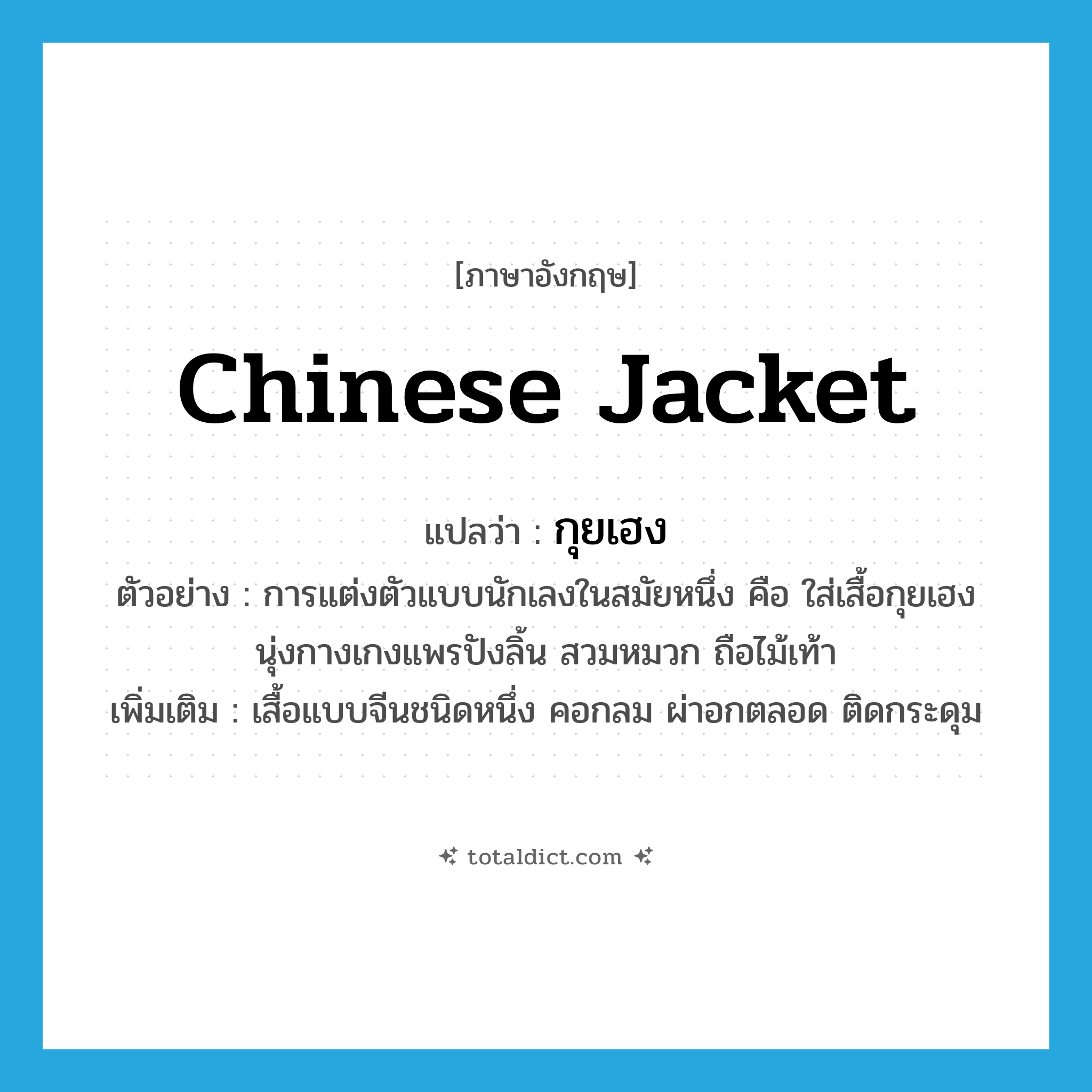 Chinese jacket แปลว่า?, คำศัพท์ภาษาอังกฤษ Chinese jacket แปลว่า กุยเฮง ประเภท N ตัวอย่าง การแต่งตัวแบบนักเลงในสมัยหนึ่ง คือ ใส่เสื้อกุยเฮง นุ่งกางเกงแพรปังลิ้น สวมหมวก ถือไม้เท้า เพิ่มเติม เสื้อแบบจีนชนิดหนึ่ง คอกลม ผ่าอกตลอด ติดกระดุม หมวด N