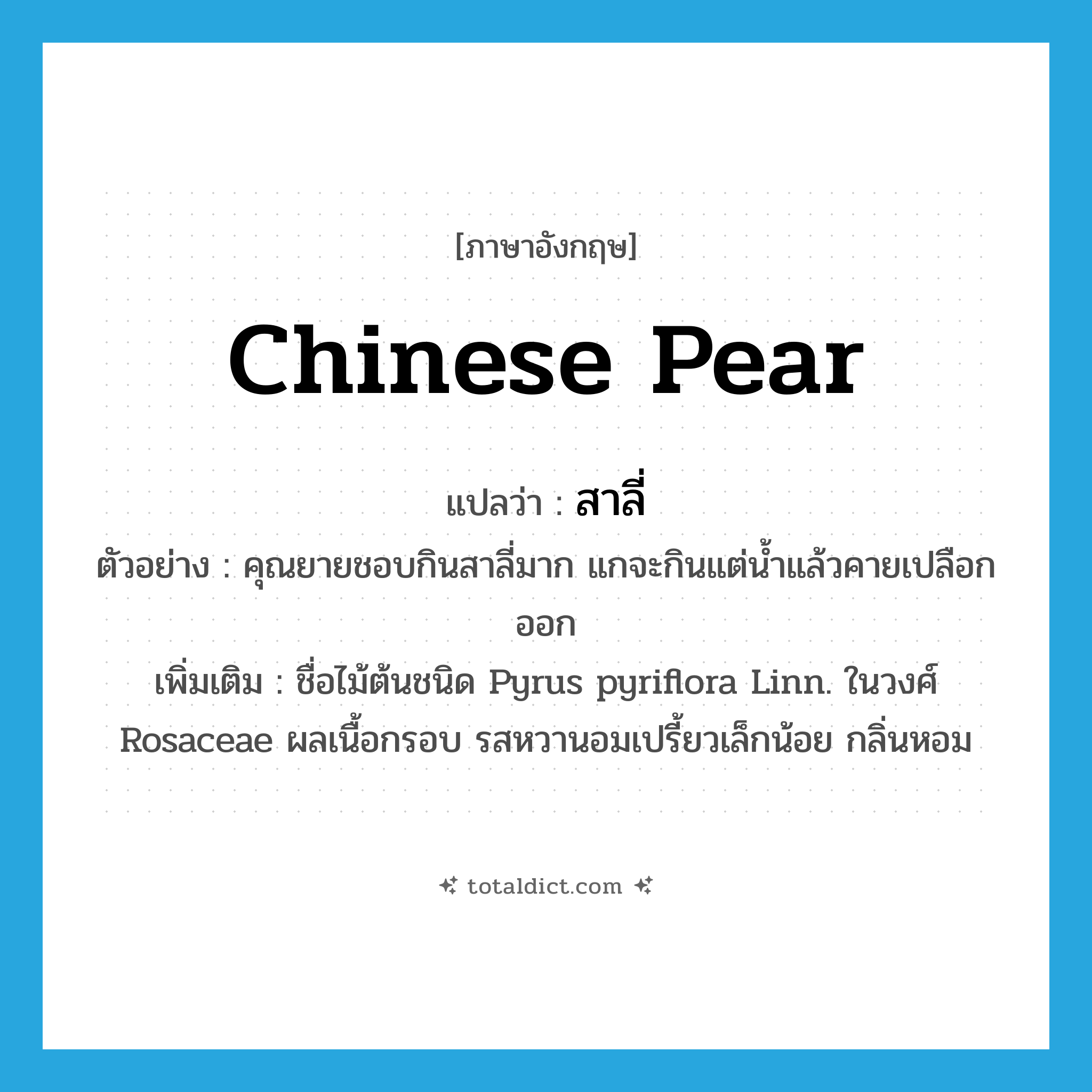สาลี่ ภาษาอังกฤษ?, คำศัพท์ภาษาอังกฤษ สาลี่ แปลว่า Chinese pear ประเภท N ตัวอย่าง คุณยายชอบกินสาลี่มาก แกจะกินแต่น้ำแล้วคายเปลือกออก เพิ่มเติม ชื่อไม้ต้นชนิด Pyrus pyriflora Linn. ในวงศ์ Rosaceae ผลเนื้อกรอบ รสหวานอมเปรี้ยวเล็กน้อย กลิ่นหอม หมวด N