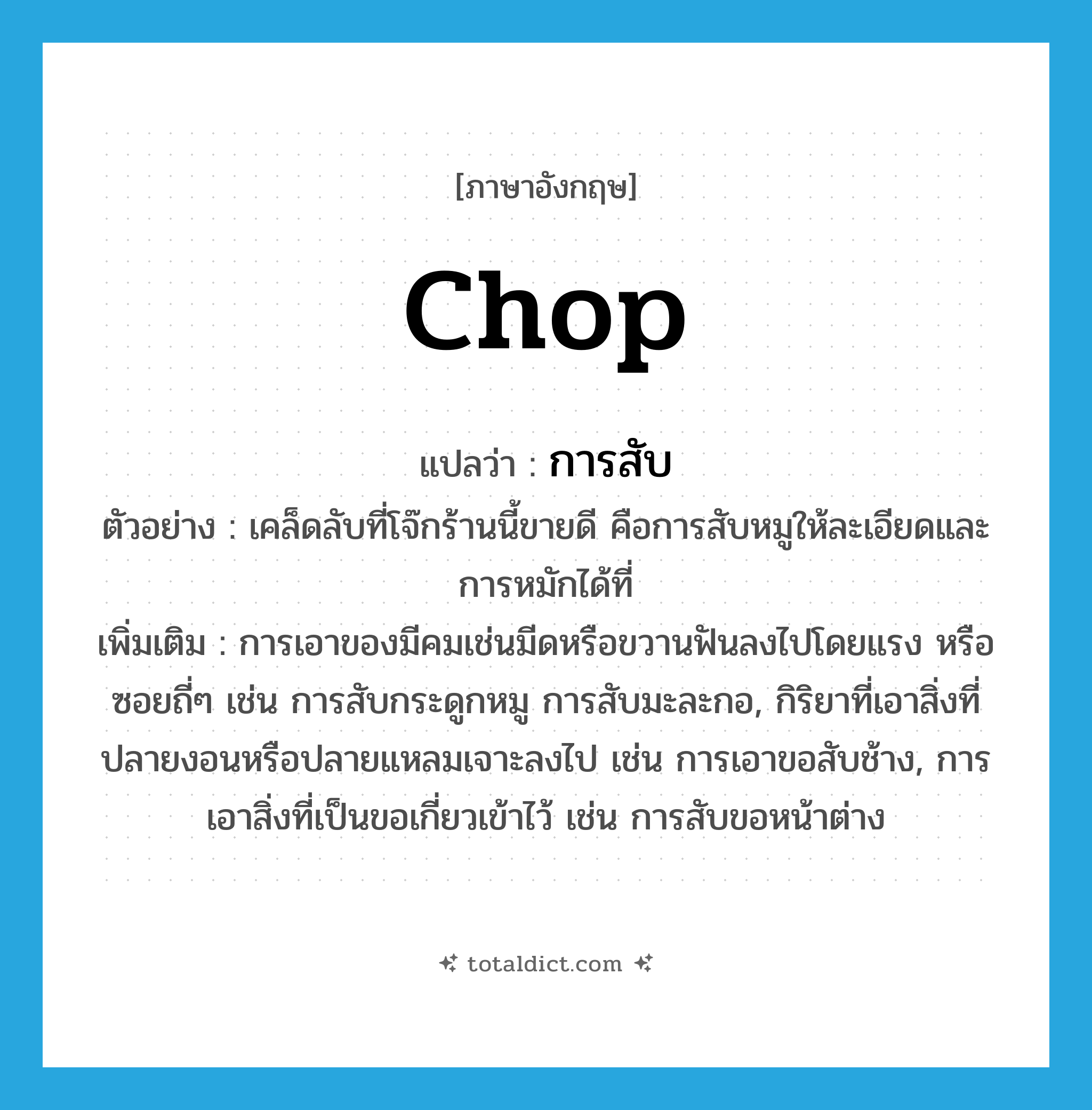 chop แปลว่า?, คำศัพท์ภาษาอังกฤษ chop แปลว่า การสับ ประเภท N ตัวอย่าง เคล็ดลับที่โจ๊กร้านนี้ขายดี คือการสับหมูให้ละเอียดและการหมักได้ที่ เพิ่มเติม การเอาของมีคมเช่นมีดหรือขวานฟันลงไปโดยแรง หรือซอยถี่ๆ เช่น การสับกระดูกหมู การสับมะละกอ, กิริยาที่เอาสิ่งที่ปลายงอนหรือปลายแหลมเจาะลงไป เช่น การเอาขอสับช้าง, การเอาสิ่งที่เป็นขอเกี่ยวเข้าไว้ เช่น การสับขอหน้าต่าง หมวด N
