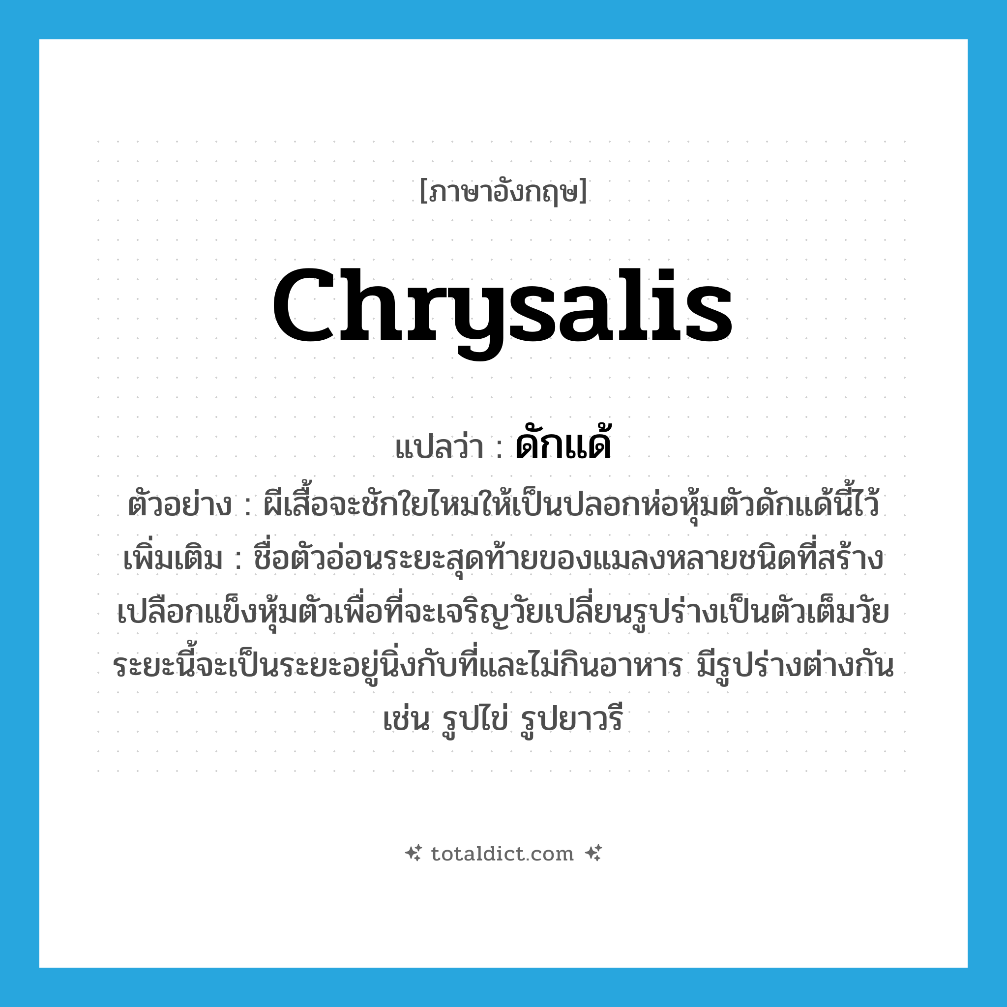 chrysalis แปลว่า?, คำศัพท์ภาษาอังกฤษ chrysalis แปลว่า ดักแด้ ประเภท N ตัวอย่าง ผีเสื้อจะชักใยไหมให้เป็นปลอกห่อหุ้มตัวดักแด้นี้ไว้ เพิ่มเติม ชื่อตัวอ่อนระยะสุดท้ายของแมลงหลายชนิดที่สร้างเปลือกแข็งหุ้มตัวเพื่อที่จะเจริญวัยเปลี่ยนรูปร่างเป็นตัวเต็มวัย ระยะนี้จะเป็นระยะอยู่นิ่งกับที่และไม่กินอาหาร มีรูปร่างต่างกัน เช่น รูปไข่ รูปยาวรี หมวด N