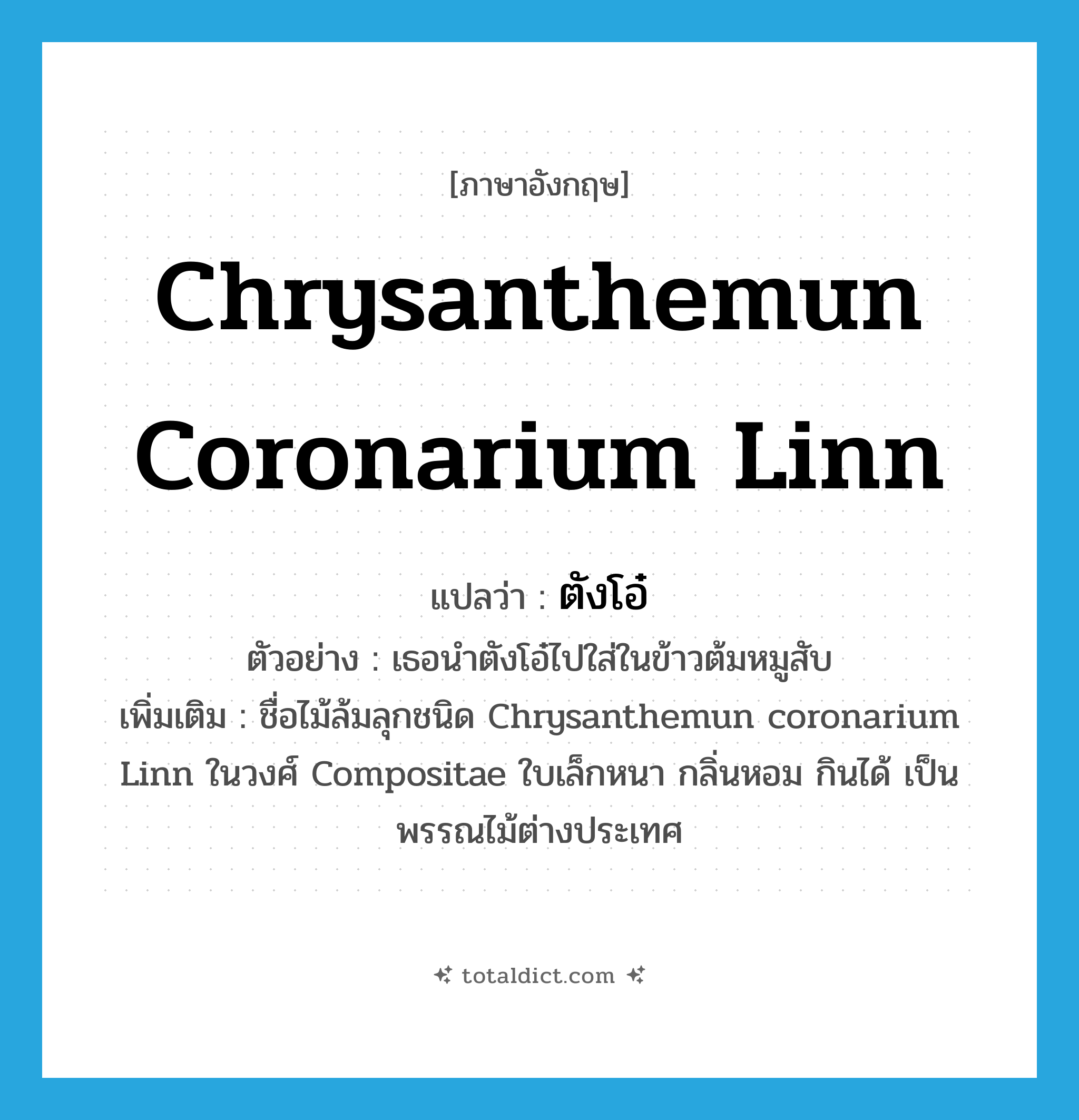 Chrysanthemun coronarium Linn แปลว่า?, คำศัพท์ภาษาอังกฤษ Chrysanthemun coronarium Linn แปลว่า ตังโอ๋ ประเภท N ตัวอย่าง เธอนำตังโอ๋ไปใส่ในข้าวต้มหมูสับ เพิ่มเติม ชื่อไม้ล้มลุกชนิด Chrysanthemun coronarium Linn ในวงศ์ Compositae ใบเล็กหนา กลิ่นหอม กินได้ เป็นพรรณไม้ต่างประเทศ หมวด N