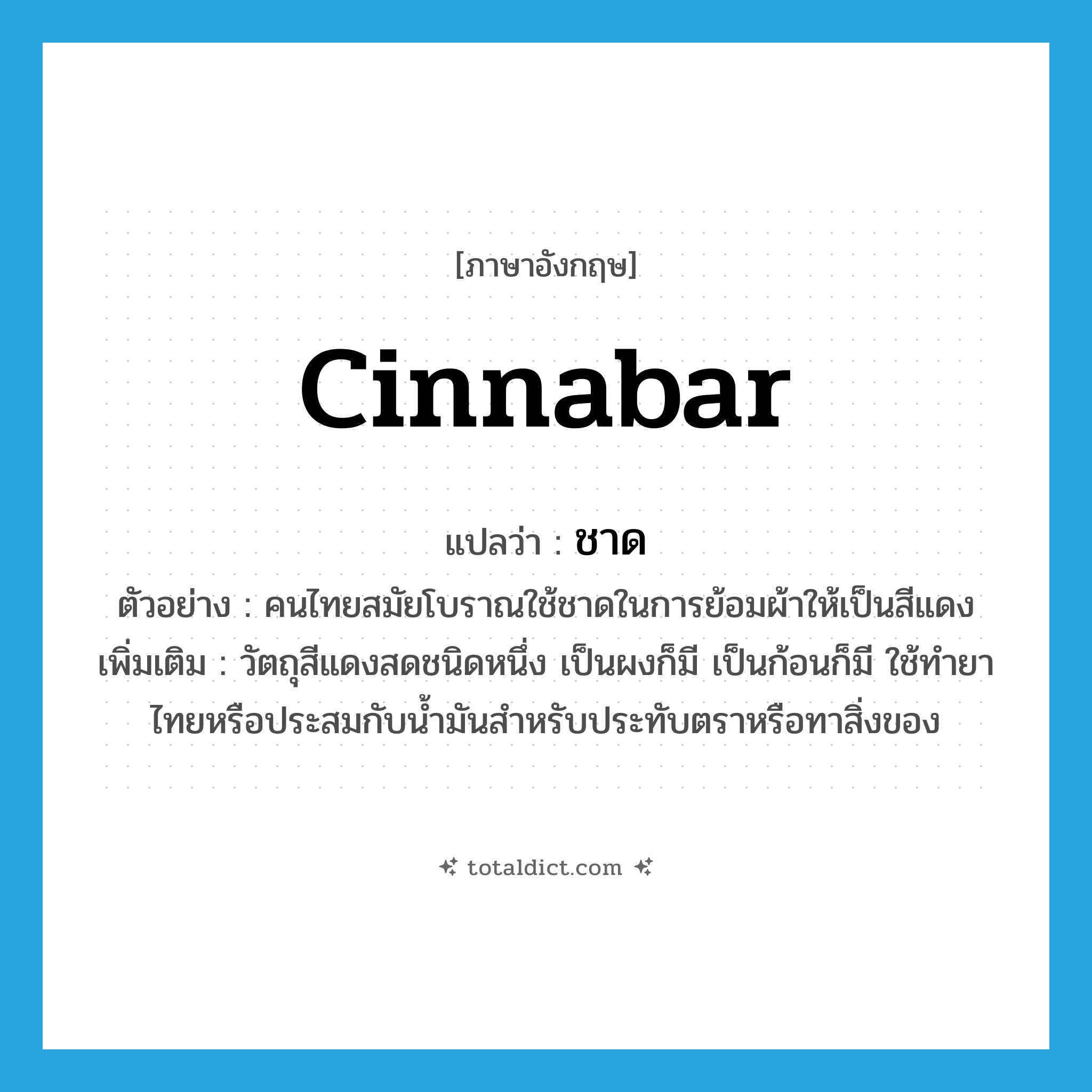 ชาด ภาษาอังกฤษ?, คำศัพท์ภาษาอังกฤษ ชาด แปลว่า cinnabar ประเภท N ตัวอย่าง คนไทยสมัยโบราณใช้ชาดในการย้อมผ้าให้เป็นสีแดง เพิ่มเติม วัตถุสีแดงสดชนิดหนึ่ง เป็นผงก็มี เป็นก้อนก็มี ใช้ทำยาไทยหรือประสมกับน้ำมันสำหรับประทับตราหรือทาสิ่งของ หมวด N