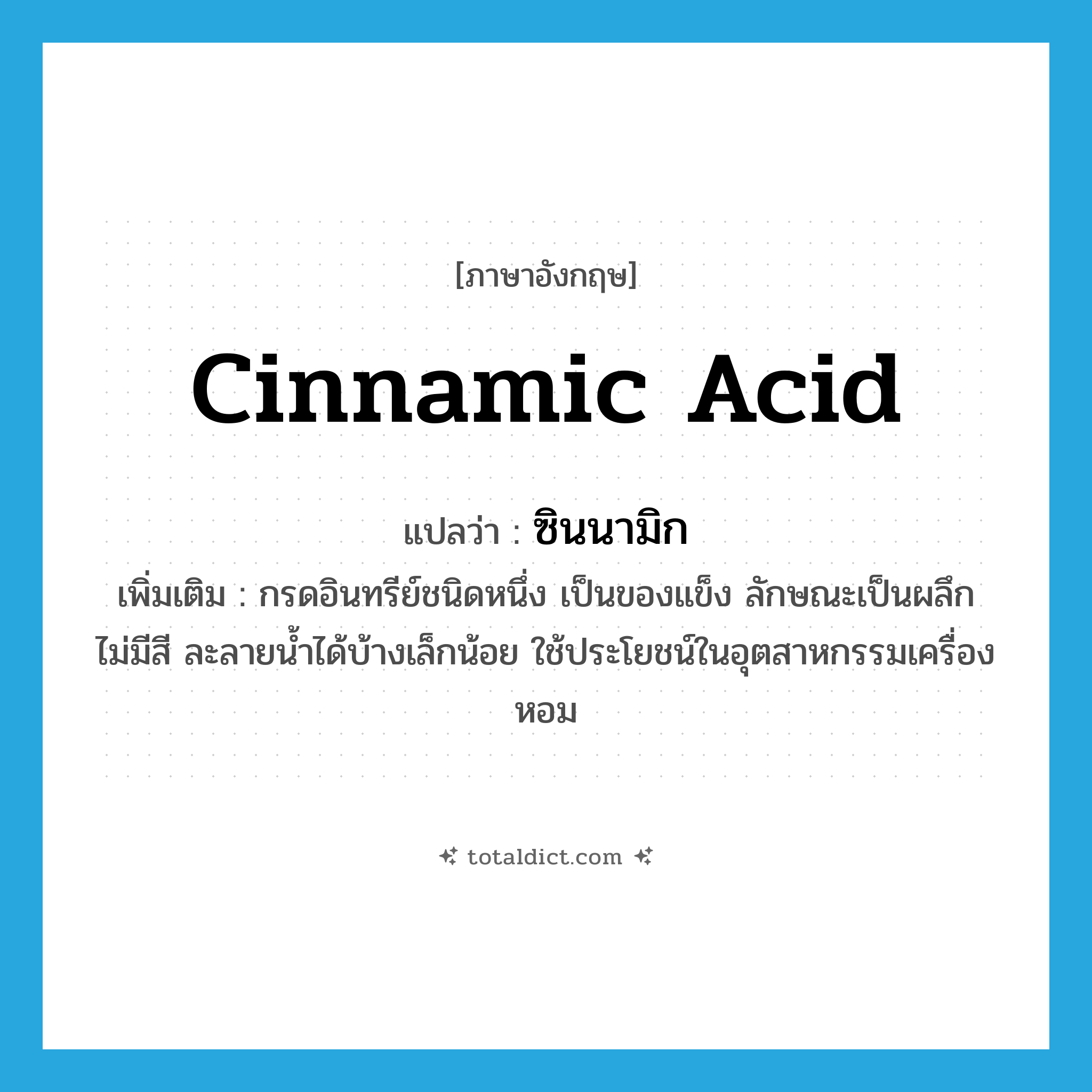cinnamic acid แปลว่า?, คำศัพท์ภาษาอังกฤษ cinnamic acid แปลว่า ซินนามิก ประเภท N เพิ่มเติม กรดอินทรีย์ชนิดหนึ่ง เป็นของแข็ง ลักษณะเป็นผลึก ไม่มีสี ละลายน้ำได้บ้างเล็กน้อย ใช้ประโยชน์ในอุตสาหกรรมเครื่องหอม หมวด N