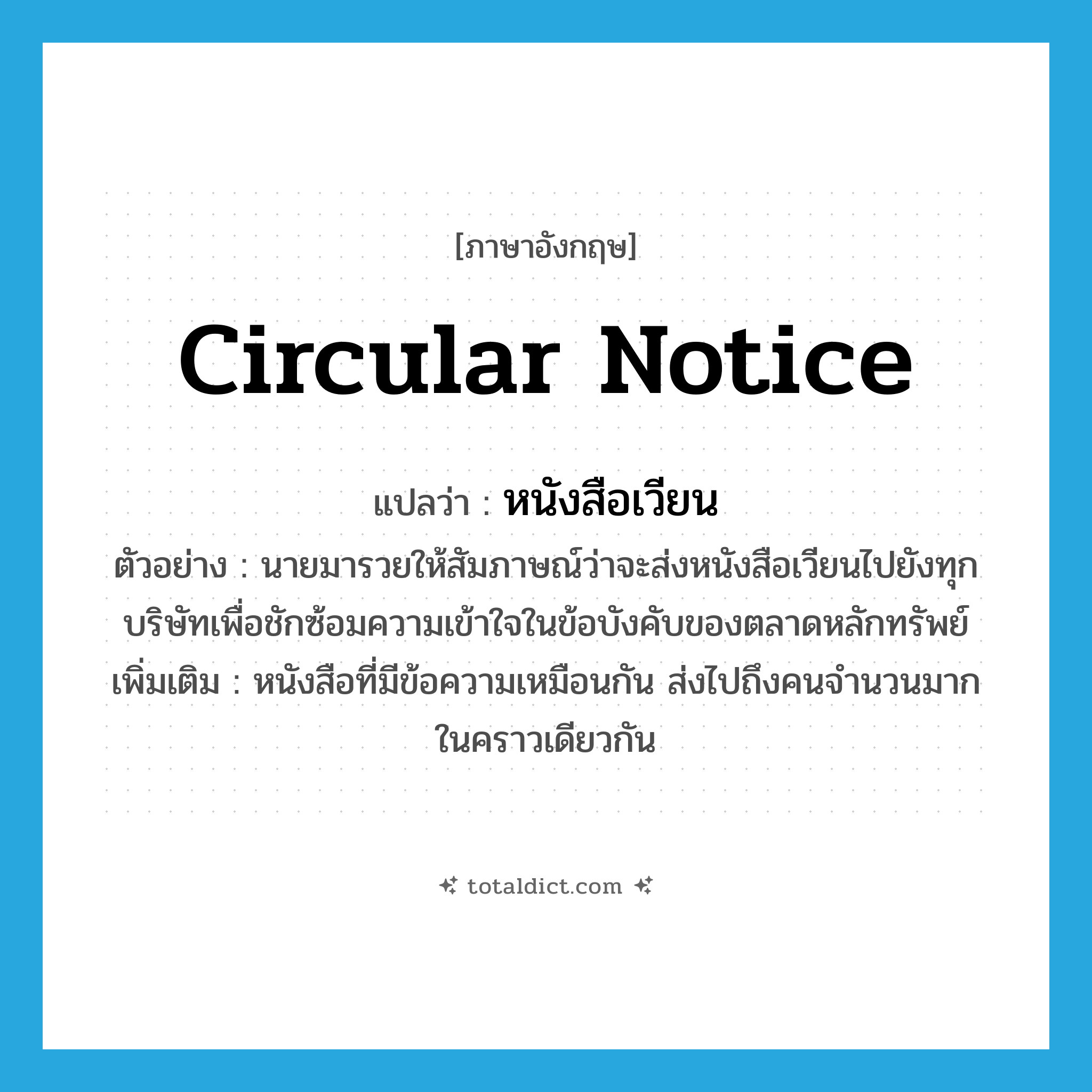 circular notice แปลว่า?, คำศัพท์ภาษาอังกฤษ circular notice แปลว่า หนังสือเวียน ประเภท N ตัวอย่าง นายมารวยให้สัมภาษณ์ว่าจะส่งหนังสือเวียนไปยังทุกบริษัทเพื่อชักซ้อมความเข้าใจในข้อบังคับของตลาดหลักทรัพย์ เพิ่มเติม หนังสือที่มีข้อความเหมือนกัน ส่งไปถึงคนจำนวนมากในคราวเดียวกัน หมวด N