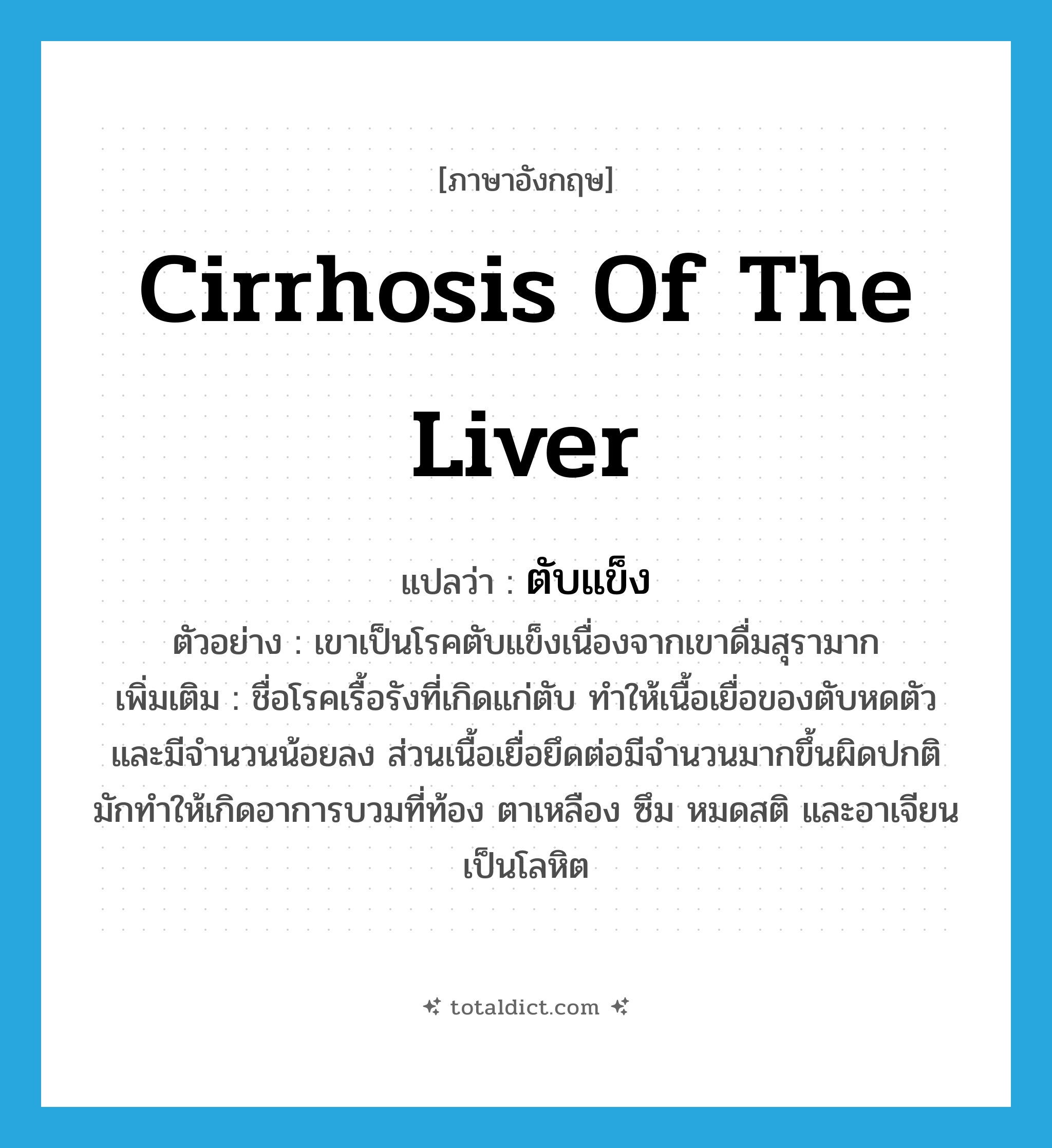 cirrhosis of the liver แปลว่า?, คำศัพท์ภาษาอังกฤษ cirrhosis of the liver แปลว่า ตับแข็ง ประเภท N ตัวอย่าง เขาเป็นโรคตับแข็งเนื่องจากเขาดื่มสุรามาก เพิ่มเติม ชื่อโรคเรื้อรังที่เกิดแก่ตับ ทำให้เนื้อเยื่อของตับหดตัวและมีจำนวนน้อยลง ส่วนเนื้อเยื่อยึดต่อมีจำนวนมากขึ้นผิดปกติ มักทำให้เกิดอาการบวมที่ท้อง ตาเหลือง ซึม หมดสติ และอาเจียนเป็นโลหิต หมวด N