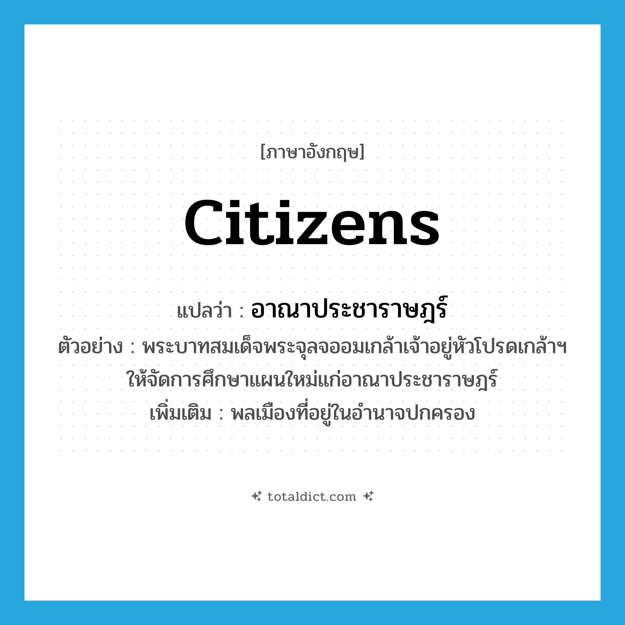 citizens แปลว่า?, คำศัพท์ภาษาอังกฤษ citizens แปลว่า อาณาประชาราษฎร์ ประเภท N ตัวอย่าง พระบาทสมเด็จพระจุลจออมเกล้าเจ้าอยู่หัวโปรดเกล้าฯ ให้จัดการศึกษาแผนใหม่แก่อาณาประชาราษฎร์ เพิ่มเติม พลเมืองที่อยู่ในอำนาจปกครอง หมวด N