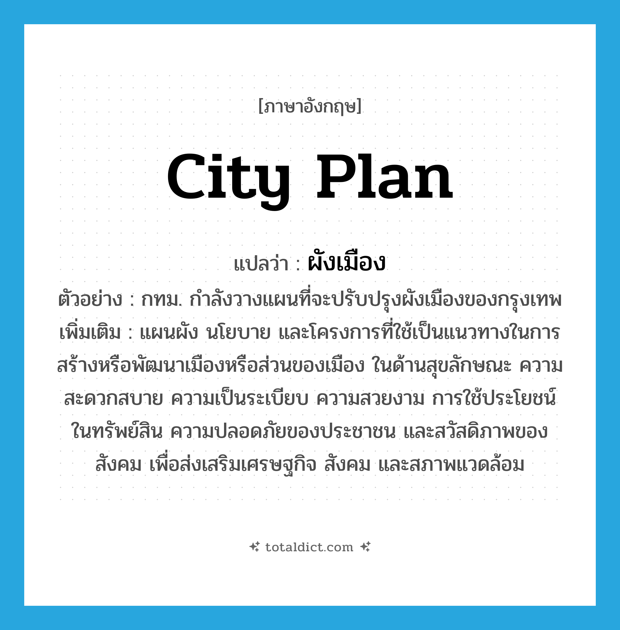 ผังเมือง ภาษาอังกฤษ?, คำศัพท์ภาษาอังกฤษ ผังเมือง แปลว่า city plan ประเภท N ตัวอย่าง กทม. กำลังวางแผนที่จะปรับปรุงผังเมืองของกรุงเทพ เพิ่มเติม แผนผัง นโยบาย และโครงการที่ใช้เป็นแนวทางในการสร้างหรือพัฒนาเมืองหรือส่วนของเมือง ในด้านสุขลักษณะ ความสะดวกสบาย ความเป็นระเบียบ ความสวยงาม การใช้ประโยชน์ในทรัพย์สิน ความปลอดภัยของประชาชน และสวัสดิภาพของสังคม เพื่อส่งเสริมเศรษฐกิจ สังคม และสภาพแวดล้อม หมวด N