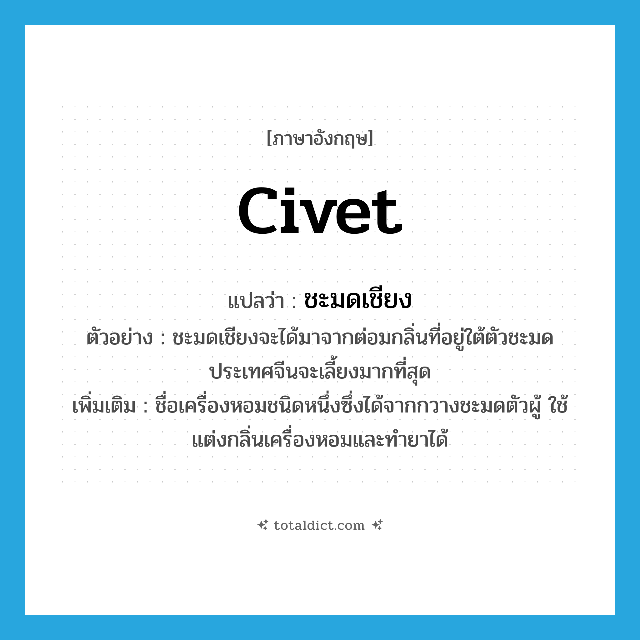 civet แปลว่า?, คำศัพท์ภาษาอังกฤษ civet แปลว่า ชะมดเชียง ประเภท N ตัวอย่าง ชะมดเชียงจะได้มาจากต่อมกลิ่นที่อยู่ใต้ตัวชะมด ประเทศจีนจะเลี้ยงมากที่สุด เพิ่มเติม ชื่อเครื่องหอมชนิดหนึ่งซึ่งได้จากกวางชะมดตัวผู้ ใช้แต่งกลิ่นเครื่องหอมและทำยาได้ หมวด N
