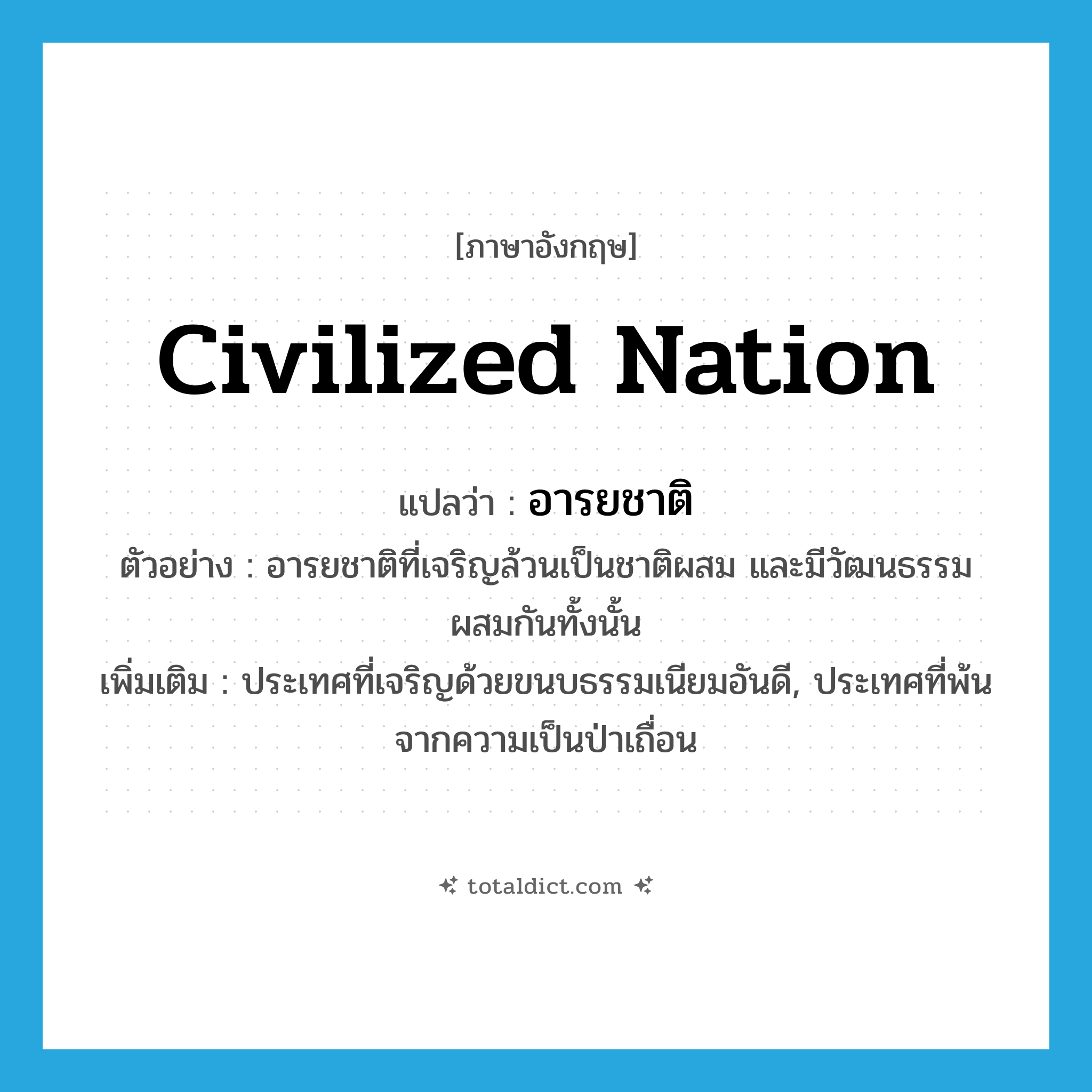 civilized nation แปลว่า?, คำศัพท์ภาษาอังกฤษ civilized nation แปลว่า อารยชาติ ประเภท N ตัวอย่าง อารยชาติที่เจริญล้วนเป็นชาติผสม และมีวัฒนธรรมผสมกันทั้งนั้น เพิ่มเติม ประเทศที่เจริญด้วยขนบธรรมเนียมอันดี, ประเทศที่พ้นจากความเป็นป่าเถื่อน หมวด N