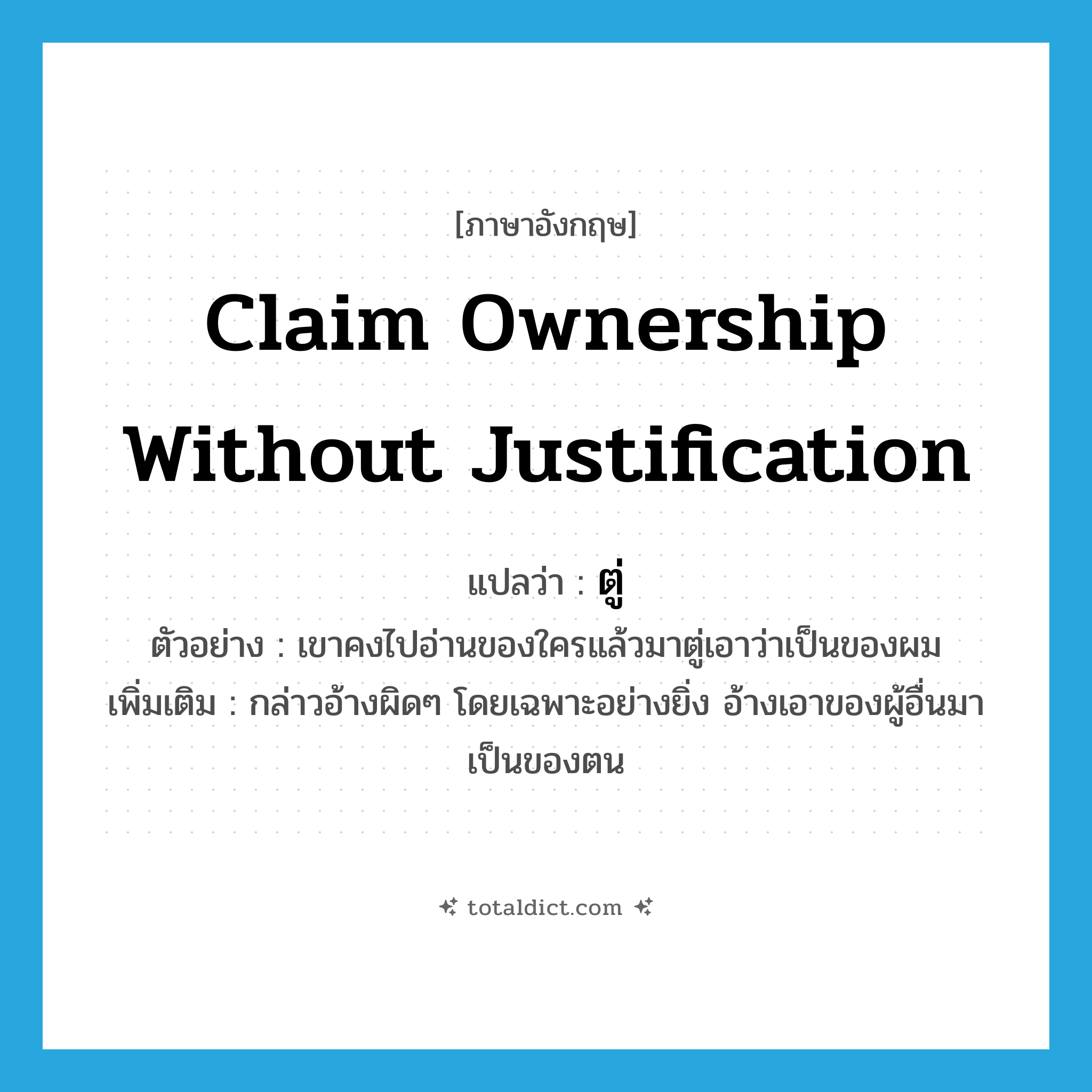 claim ownership without justification แปลว่า?, คำศัพท์ภาษาอังกฤษ claim ownership without justification แปลว่า ตู่ ประเภท V ตัวอย่าง เขาคงไปอ่านของใครแล้วมาตู่เอาว่าเป็นของผม เพิ่มเติม กล่าวอ้างผิดๆ โดยเฉพาะอย่างยิ่ง อ้างเอาของผู้อื่นมาเป็นของตน หมวด V