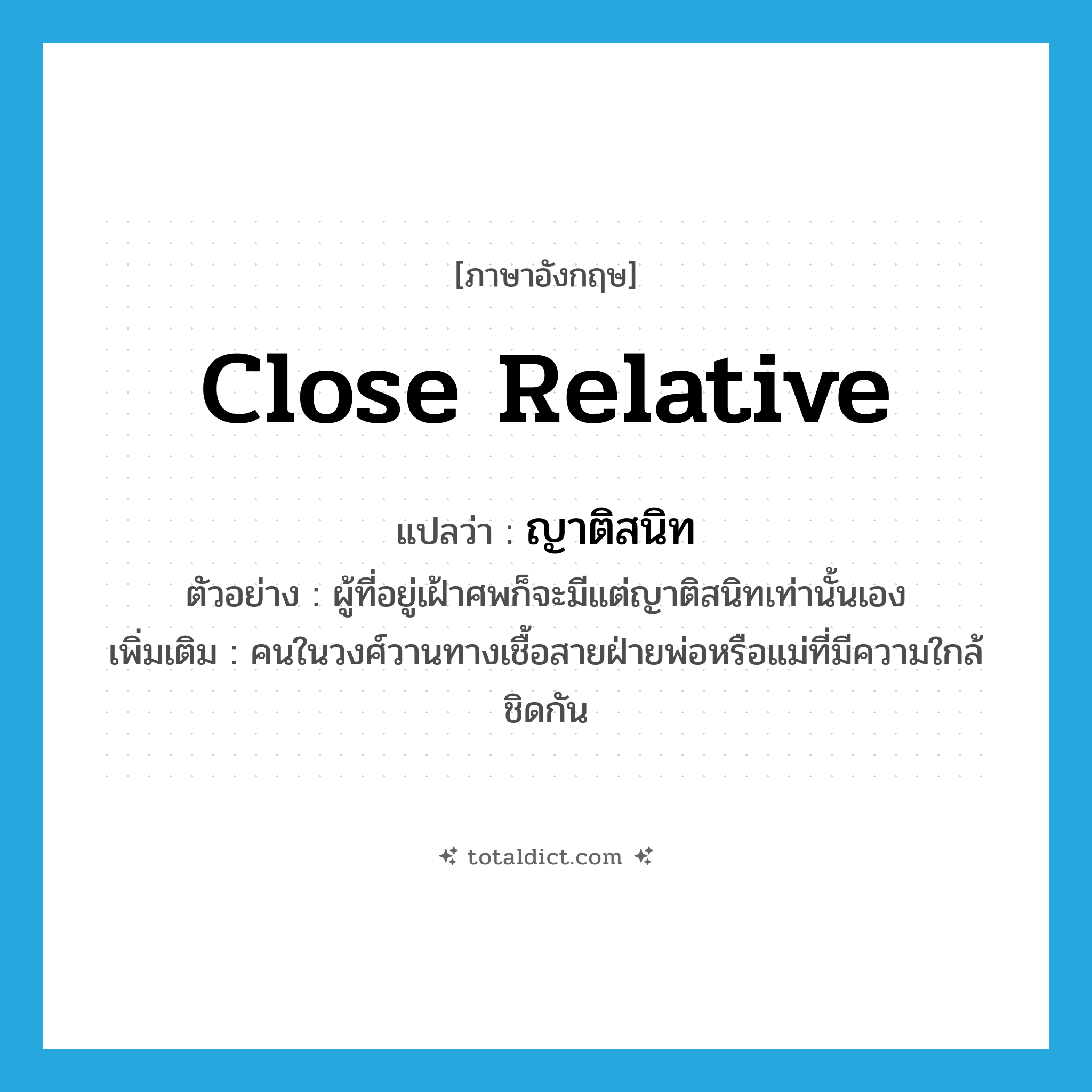 close relative แปลว่า?, คำศัพท์ภาษาอังกฤษ close relative แปลว่า ญาติสนิท ประเภท N ตัวอย่าง ผู้ที่อยู่เฝ้าศพก็จะมีแต่ญาติสนิทเท่านั้นเอง เพิ่มเติม คนในวงศ์วานทางเชื้อสายฝ่ายพ่อหรือแม่ที่มีความใกล้ชิดกัน หมวด N