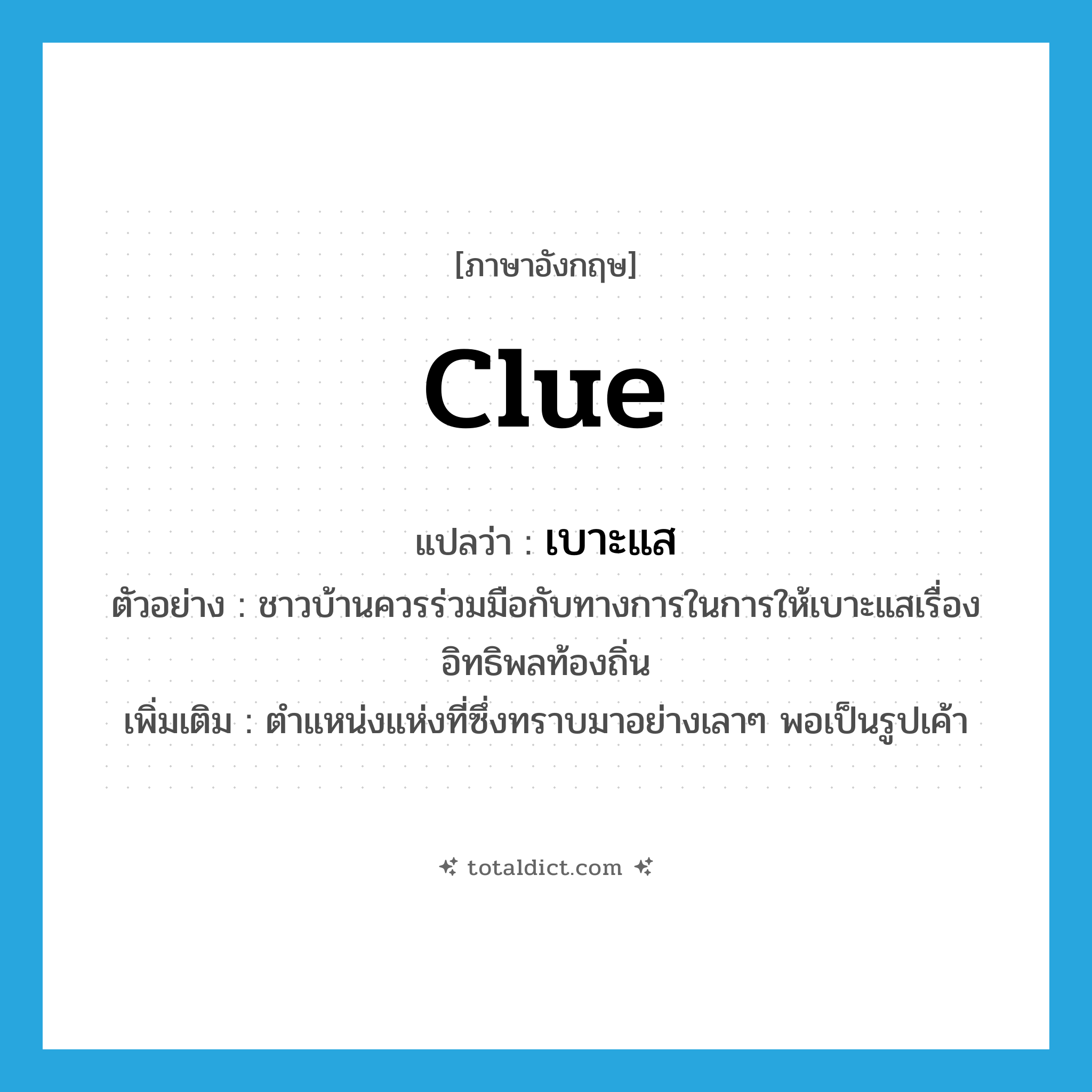 clue แปลว่า?, คำศัพท์ภาษาอังกฤษ clue แปลว่า เบาะแส ประเภท N ตัวอย่าง ชาวบ้านควรร่วมมือกับทางการในการให้เบาะแสเรื่องอิทธิพลท้องถิ่น เพิ่มเติม ตำแหน่งแห่งที่ซึ่งทราบมาอย่างเลาๆ พอเป็นรูปเค้า หมวด N