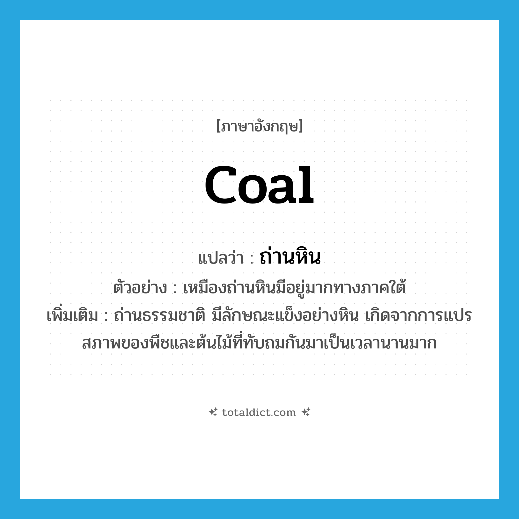 coal แปลว่า?, คำศัพท์ภาษาอังกฤษ coal แปลว่า ถ่านหิน ประเภท N ตัวอย่าง เหมืองถ่านหินมีอยู่มากทางภาคใต้ เพิ่มเติม ถ่านธรรมชาติ มีลักษณะแข็งอย่างหิน เกิดจากการแปรสภาพของพืชและต้นไม้ที่ทับถมกันมาเป็นเวลานานมาก หมวด N