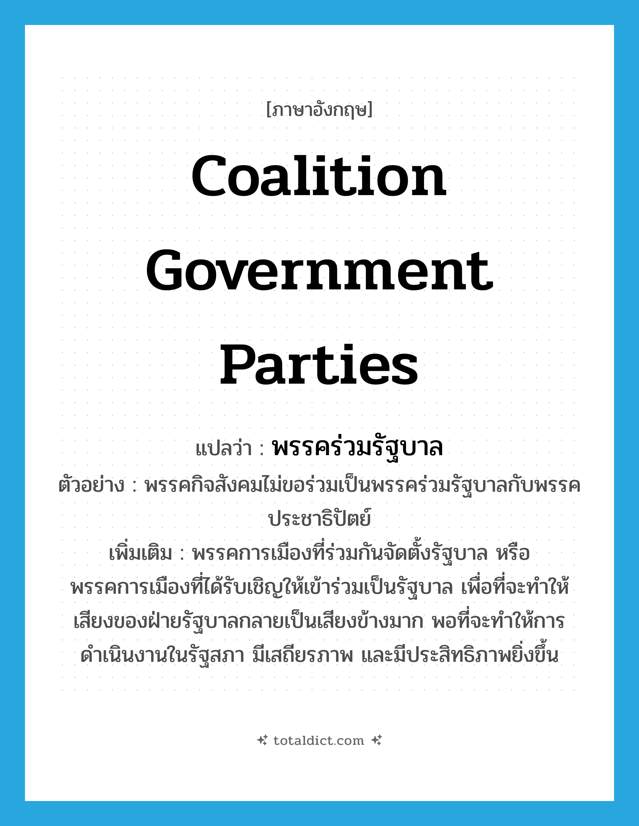 coalition government parties แปลว่า?, คำศัพท์ภาษาอังกฤษ coalition government parties แปลว่า พรรคร่วมรัฐบาล ประเภท N ตัวอย่าง พรรคกิจสังคมไม่ขอร่วมเป็นพรรคร่วมรัฐบาลกับพรรคประชาธิปัตย์ เพิ่มเติม พรรคการเมืองที่ร่วมกันจัดตั้งรัฐบาล หรือพรรคการเมืองที่ได้รับเชิญให้เข้าร่วมเป็นรัฐบาล เพื่อที่จะทำให้เสียงของฝ่ายรัฐบาลกลายเป็นเสียงข้างมาก พอที่จะทำให้การดำเนินงานในรัฐสภา มีเสถียรภาพ และมีประสิทธิภาพยิ่งขึ้น หมวด N