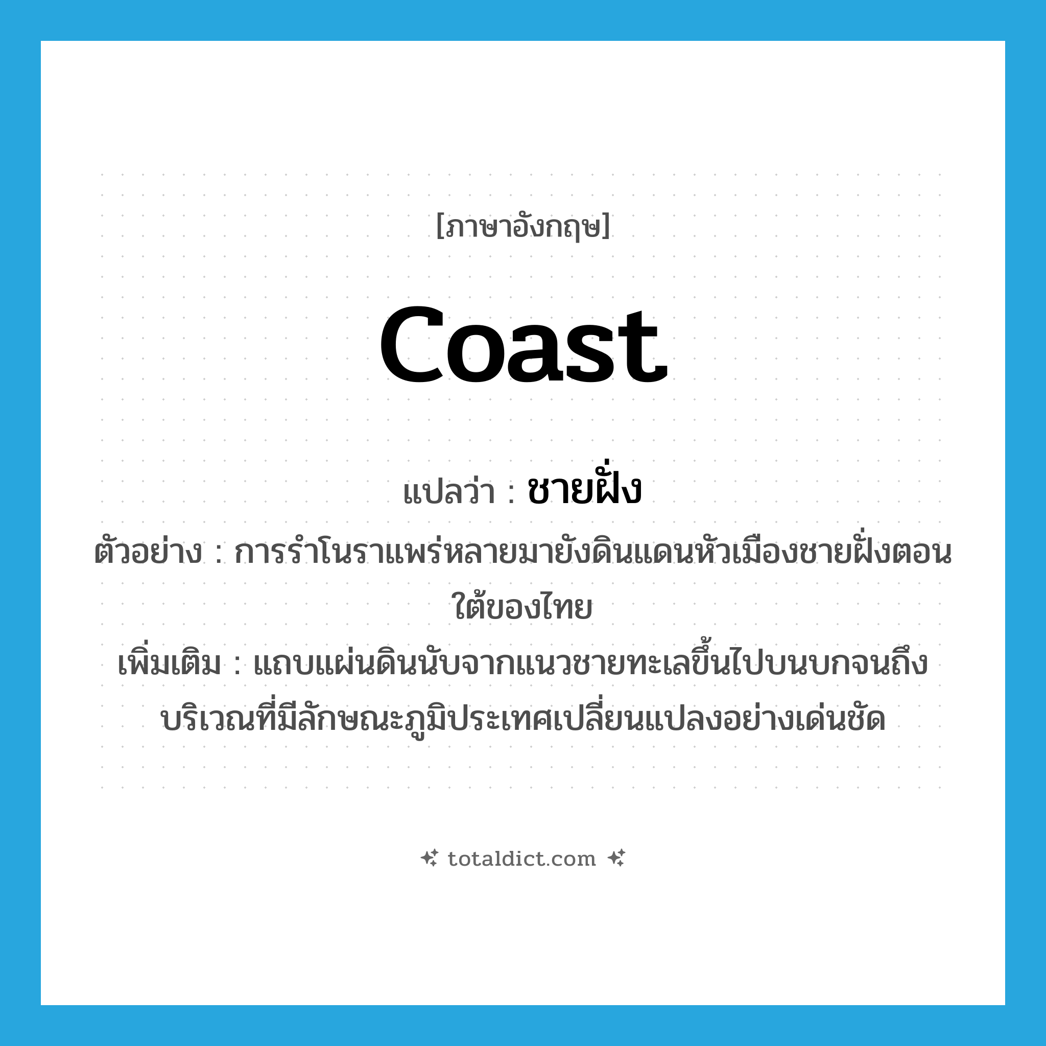 coast แปลว่า?, คำศัพท์ภาษาอังกฤษ coast แปลว่า ชายฝั่ง ประเภท N ตัวอย่าง การรำโนราแพร่หลายมายังดินแดนหัวเมืองชายฝั่งตอนใต้ของไทย เพิ่มเติม แถบแผ่นดินนับจากแนวชายทะเลขึ้นไปบนบกจนถึงบริเวณที่มีลักษณะภูมิประเทศเปลี่ยนแปลงอย่างเด่นชัด หมวด N