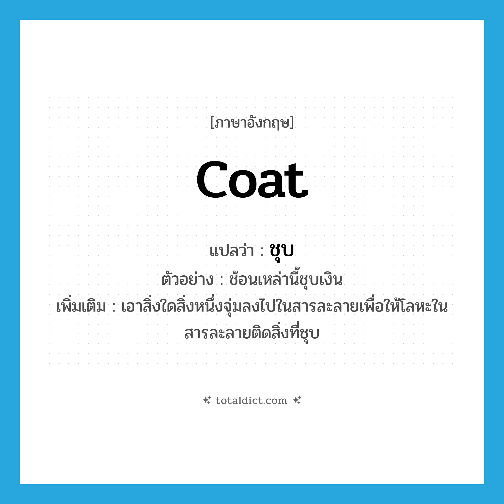 coat แปลว่า?, คำศัพท์ภาษาอังกฤษ coat แปลว่า ชุบ ประเภท V ตัวอย่าง ช้อนเหล่านี้ชุบเงิน เพิ่มเติม เอาสิ่งใดสิ่งหนึ่งจุ่มลงไปในสารละลายเพื่อให้โลหะในสารละลายติดสิ่งที่ชุบ หมวด V
