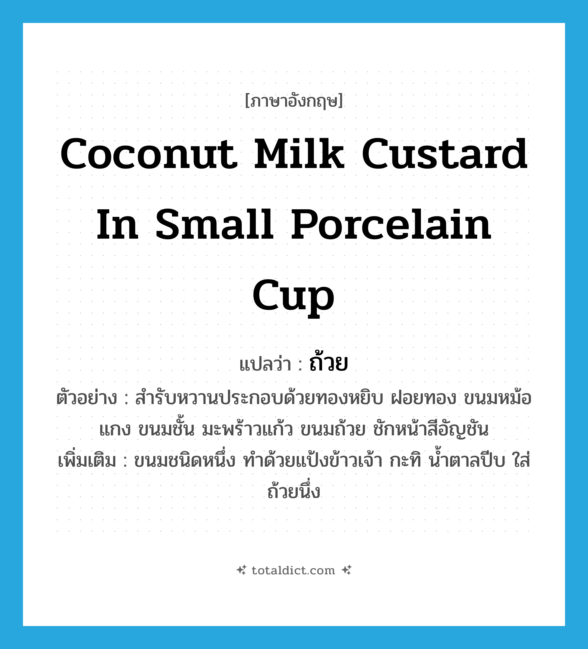 ถ้วย ภาษาอังกฤษ?, คำศัพท์ภาษาอังกฤษ ถ้วย แปลว่า coconut milk custard in small porcelain cup ประเภท N ตัวอย่าง สำรับหวานประกอบด้วยทองหยิบ ฝอยทอง ขนมหม้อแกง ขนมชั้น มะพร้าวแก้ว ขนมถ้วย ชักหน้าสีอัญชัน เพิ่มเติม ขนมชนิดหนึ่ง ทำด้วยแป้งข้าวเจ้า กะทิ น้ำตาลปีบ ใส่ถ้วยนึ่ง หมวด N