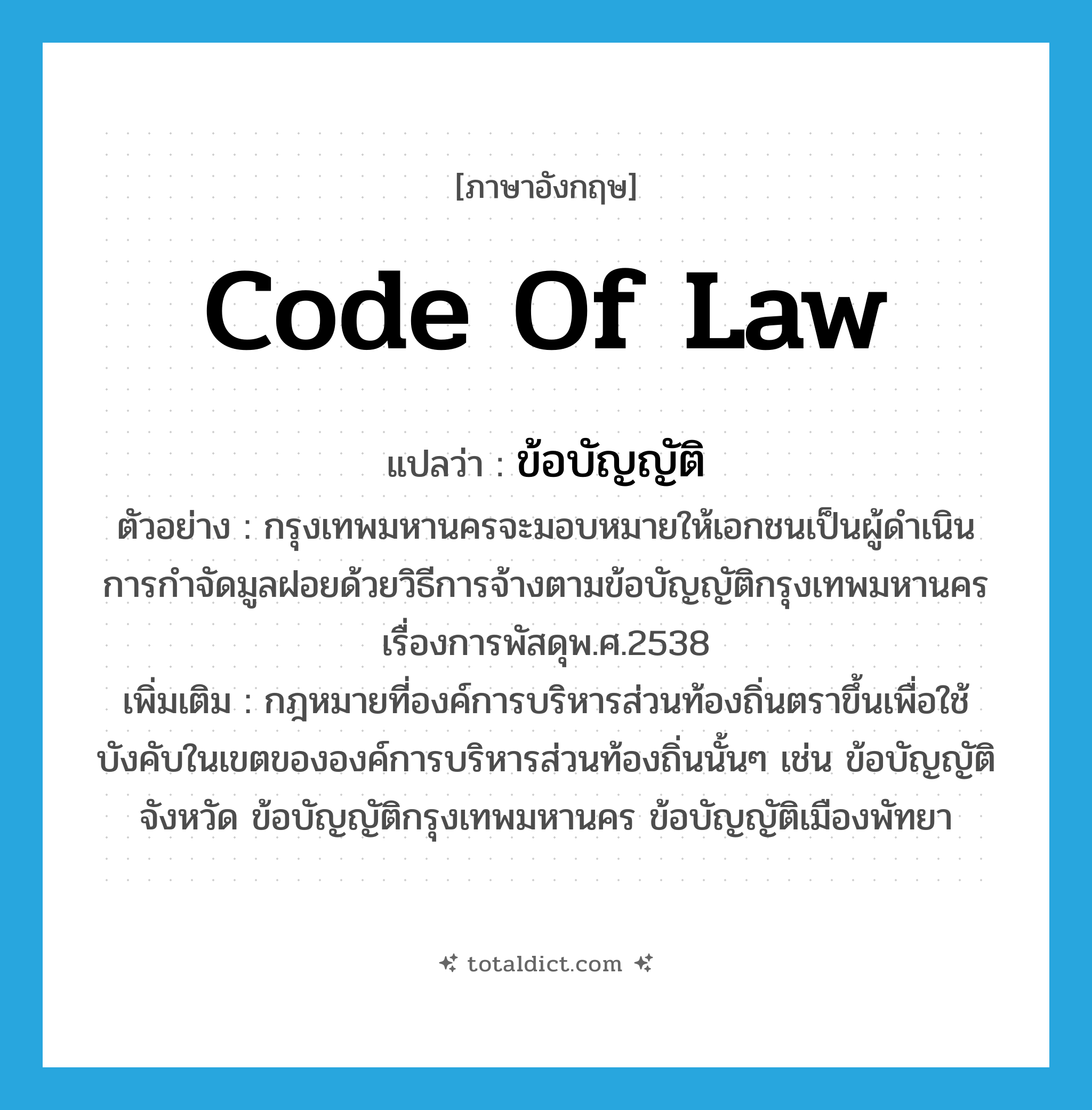 code of law แปลว่า?, คำศัพท์ภาษาอังกฤษ code of law แปลว่า ข้อบัญญัติ ประเภท N ตัวอย่าง กรุงเทพมหานครจะมอบหมายให้เอกชนเป็นผู้ดำเนินการกำจัดมูลฝอยด้วยวิธีการจ้างตามข้อบัญญัติกรุงเทพมหานครเรื่องการพัสดุพ.ศ.2538 เพิ่มเติม กฎหมายที่องค์การบริหารส่วนท้องถิ่นตราขึ้นเพื่อใช้บังคับในเขตขององค์การบริหารส่วนท้องถิ่นนั้นๆ เช่น ข้อบัญญัติจังหวัด ข้อบัญญัติกรุงเทพมหานคร ข้อบัญญัติเมืองพัทยา หมวด N