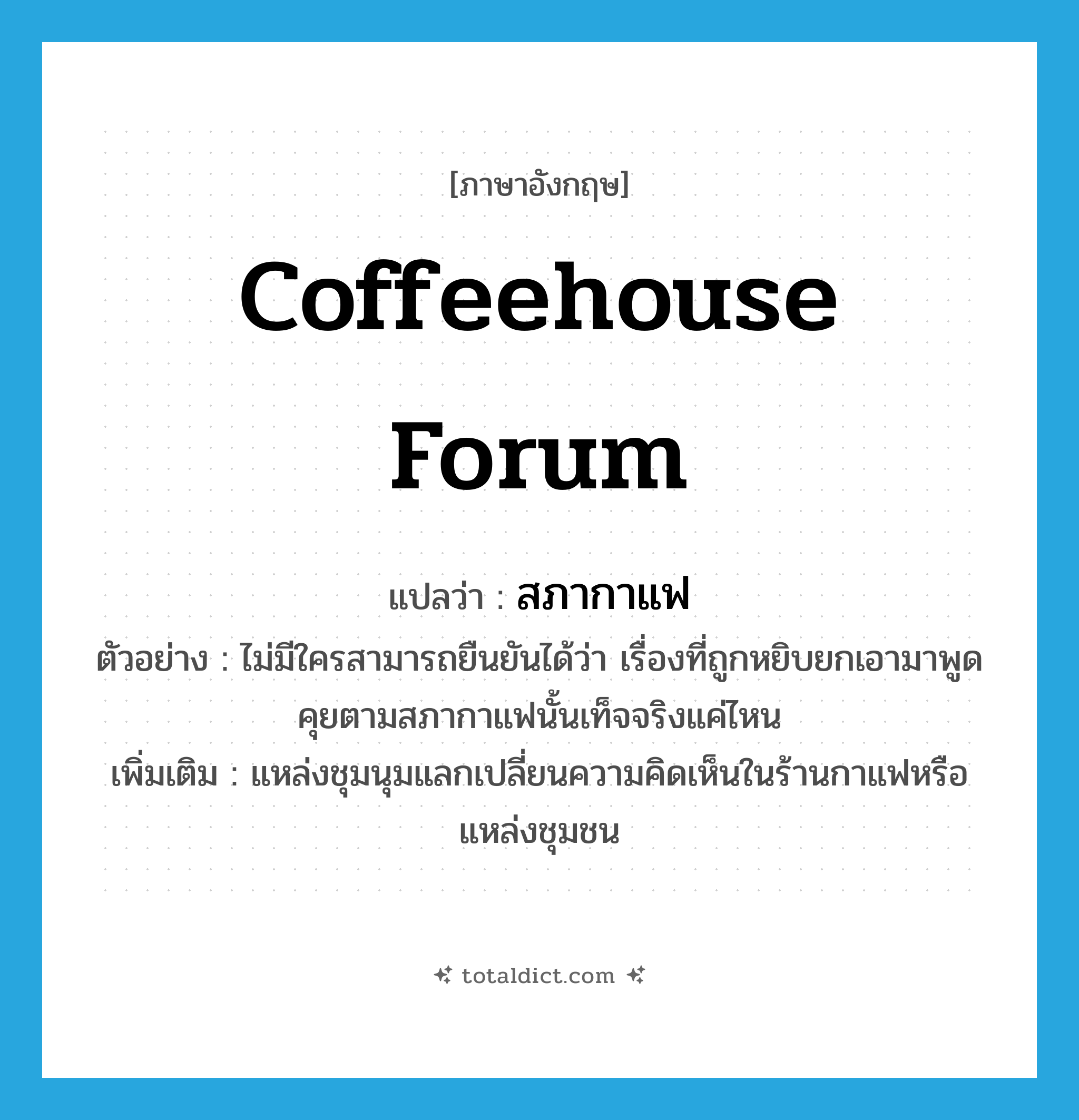 coffeehouse forum แปลว่า?, คำศัพท์ภาษาอังกฤษ coffeehouse forum แปลว่า สภากาแฟ ประเภท N ตัวอย่าง ไม่มีใครสามารถยืนยันได้ว่า เรื่องที่ถูกหยิบยกเอามาพูดคุยตามสภากาแฟนั้นเท็จจริงแค่ไหน เพิ่มเติม แหล่งชุมนุมแลกเปลี่ยนความคิดเห็นในร้านกาแฟหรือแหล่งชุมชน หมวด N