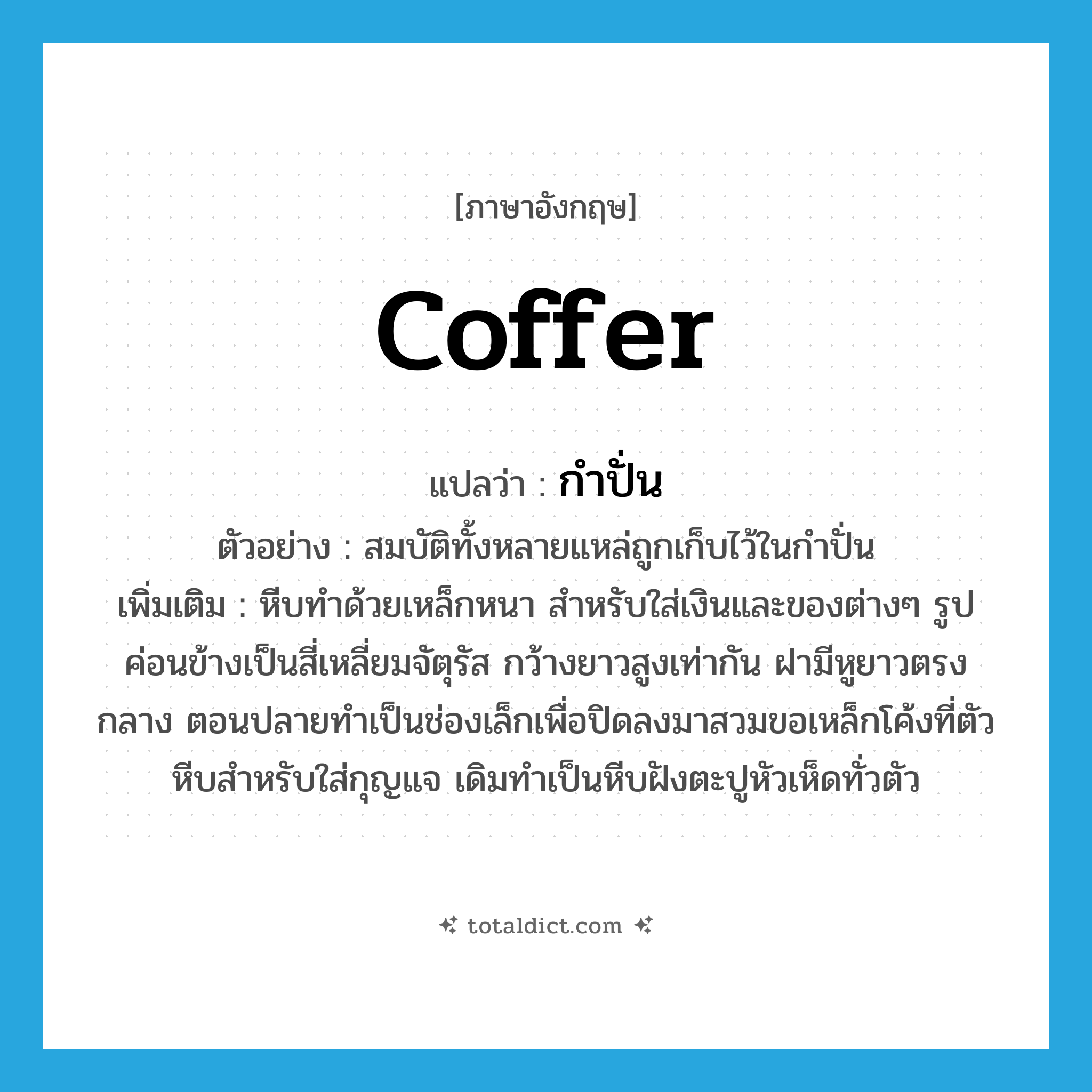 กำปั่น ภาษาอังกฤษ?, คำศัพท์ภาษาอังกฤษ กำปั่น แปลว่า coffer ประเภท N ตัวอย่าง สมบัติทั้งหลายแหล่ถูกเก็บไว้ในกำปั่น เพิ่มเติม หีบทำด้วยเหล็กหนา สำหรับใส่เงินและของต่างๆ รูปค่อนข้างเป็นสี่เหลี่ยมจัตุรัส กว้างยาวสูงเท่ากัน ฝามีหูยาวตรงกลาง ตอนปลายทำเป็นช่องเล็กเพื่อปิดลงมาสวมขอเหล็กโค้งที่ตัวหีบสำหรับใส่กุญแจ เดิมทำเป็นหีบฝังตะปูหัวเห็ดทั่วตัว หมวด N