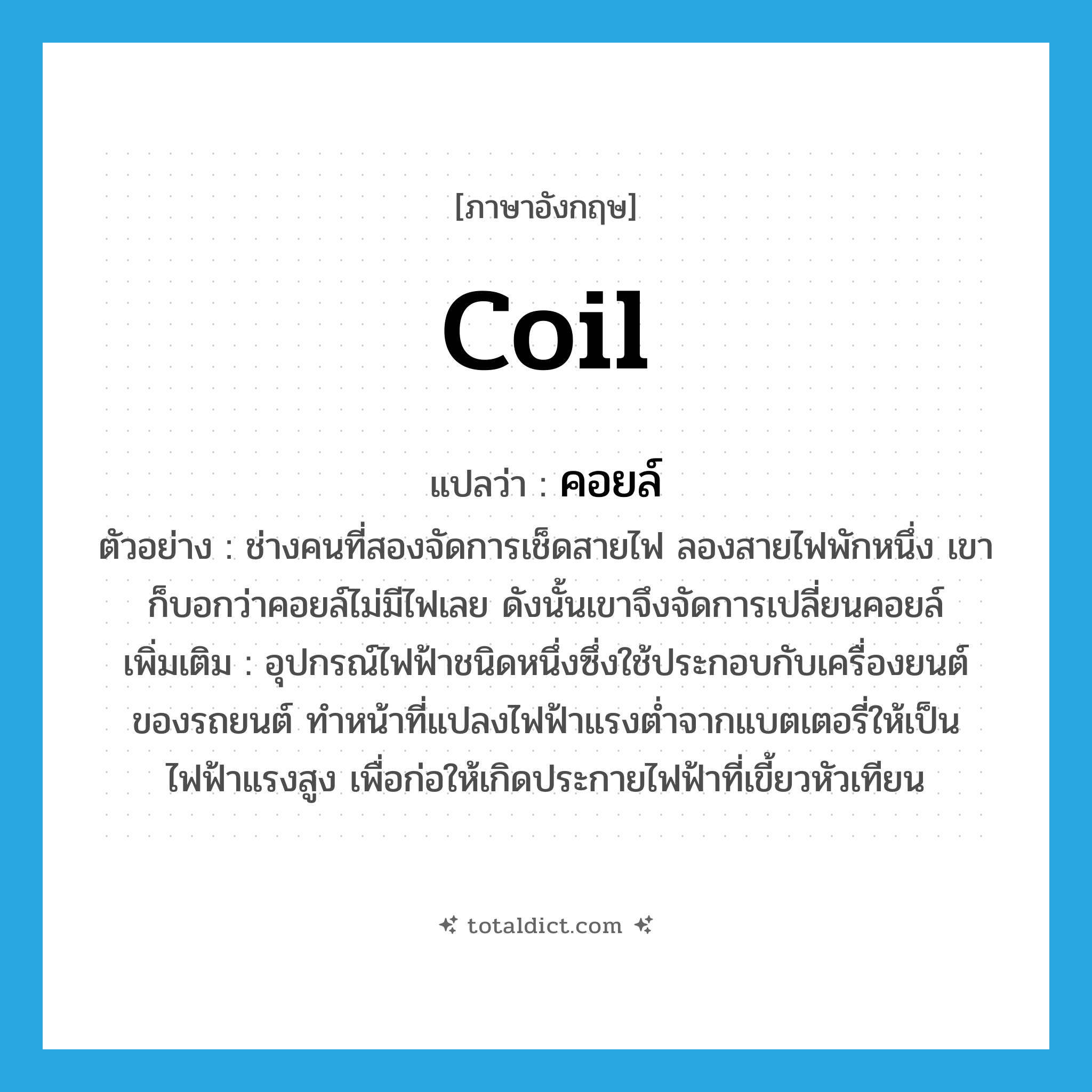coil แปลว่า?, คำศัพท์ภาษาอังกฤษ coil แปลว่า คอยล์ ประเภท N ตัวอย่าง ช่างคนที่สองจัดการเช็ดสายไฟ ลองสายไฟพักหนึ่ง เขาก็บอกว่าคอยล์ไม่มีไฟเลย ดังนั้นเขาจึงจัดการเปลี่ยนคอยล์ เพิ่มเติม อุปกรณ์ไฟฟ้าชนิดหนึ่งซึ่งใช้ประกอบกับเครื่องยนต์ของรถยนต์ ทำหน้าที่แปลงไฟฟ้าแรงต่ำจากแบตเตอรี่ให้เป็นไฟฟ้าแรงสูง เพื่อก่อให้เกิดประกายไฟฟ้าที่เขี้ยวหัวเทียน หมวด N