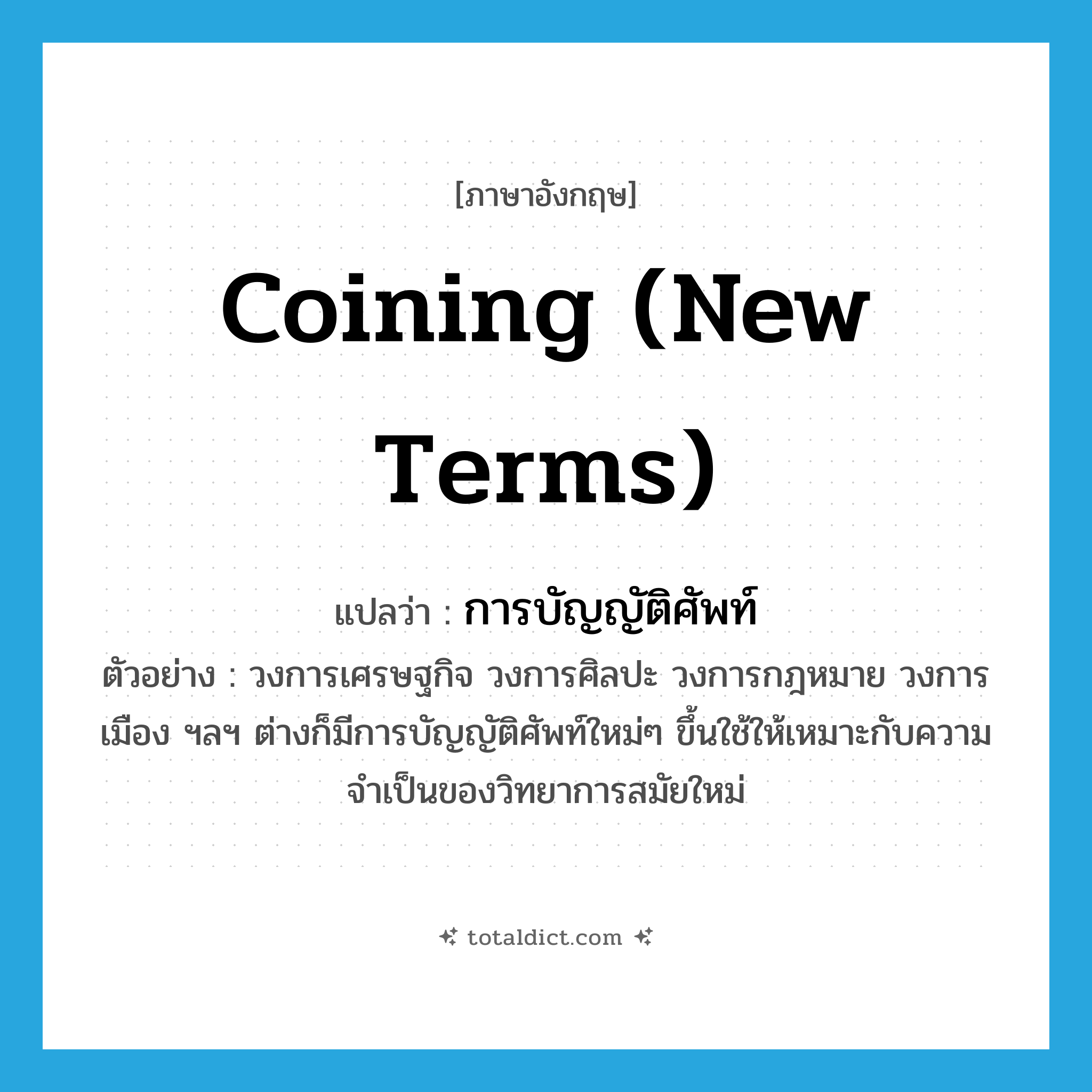 coining (new terms) แปลว่า?, คำศัพท์ภาษาอังกฤษ coining (new terms) แปลว่า การบัญญัติศัพท์ ประเภท N ตัวอย่าง วงการเศรษฐกิจ วงการศิลปะ วงการกฎหมาย วงการเมือง ฯลฯ ต่างก็มีการบัญญัติศัพท์ใหม่ๆ ขึ้นใช้ให้เหมาะกับความจำเป็นของวิทยาการสมัยใหม่ หมวด N