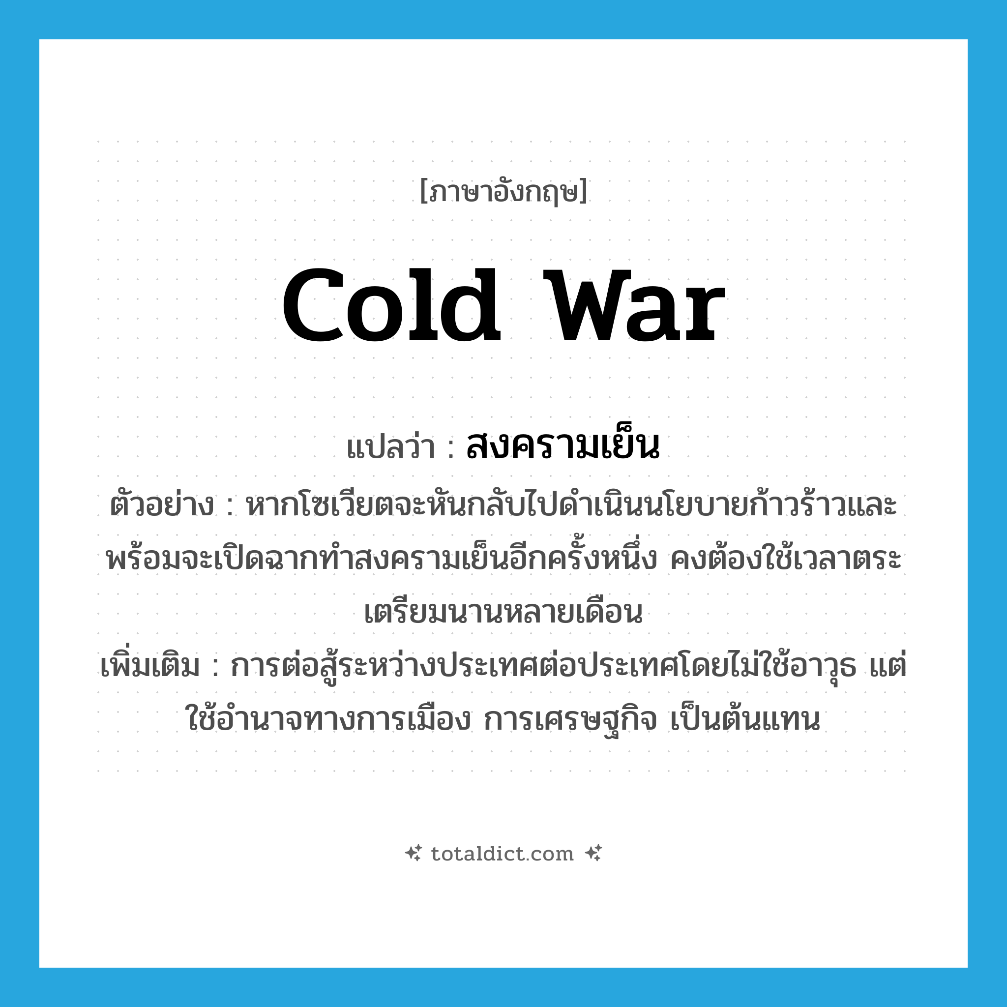 cold war แปลว่า?, คำศัพท์ภาษาอังกฤษ cold war แปลว่า สงครามเย็น ประเภท N ตัวอย่าง หากโซเวียตจะหันกลับไปดำเนินนโยบายก้าวร้าวและพร้อมจะเปิดฉากทำสงครามเย็นอีกครั้งหนึ่ง คงต้องใช้เวลาตระเตรียมนานหลายเดือน เพิ่มเติม การต่อสู้ระหว่างประเทศต่อประเทศโดยไม่ใช้อาวุธ แต่ใช้อำนาจทางการเมือง การเศรษฐกิจ เป็นต้นแทน หมวด N