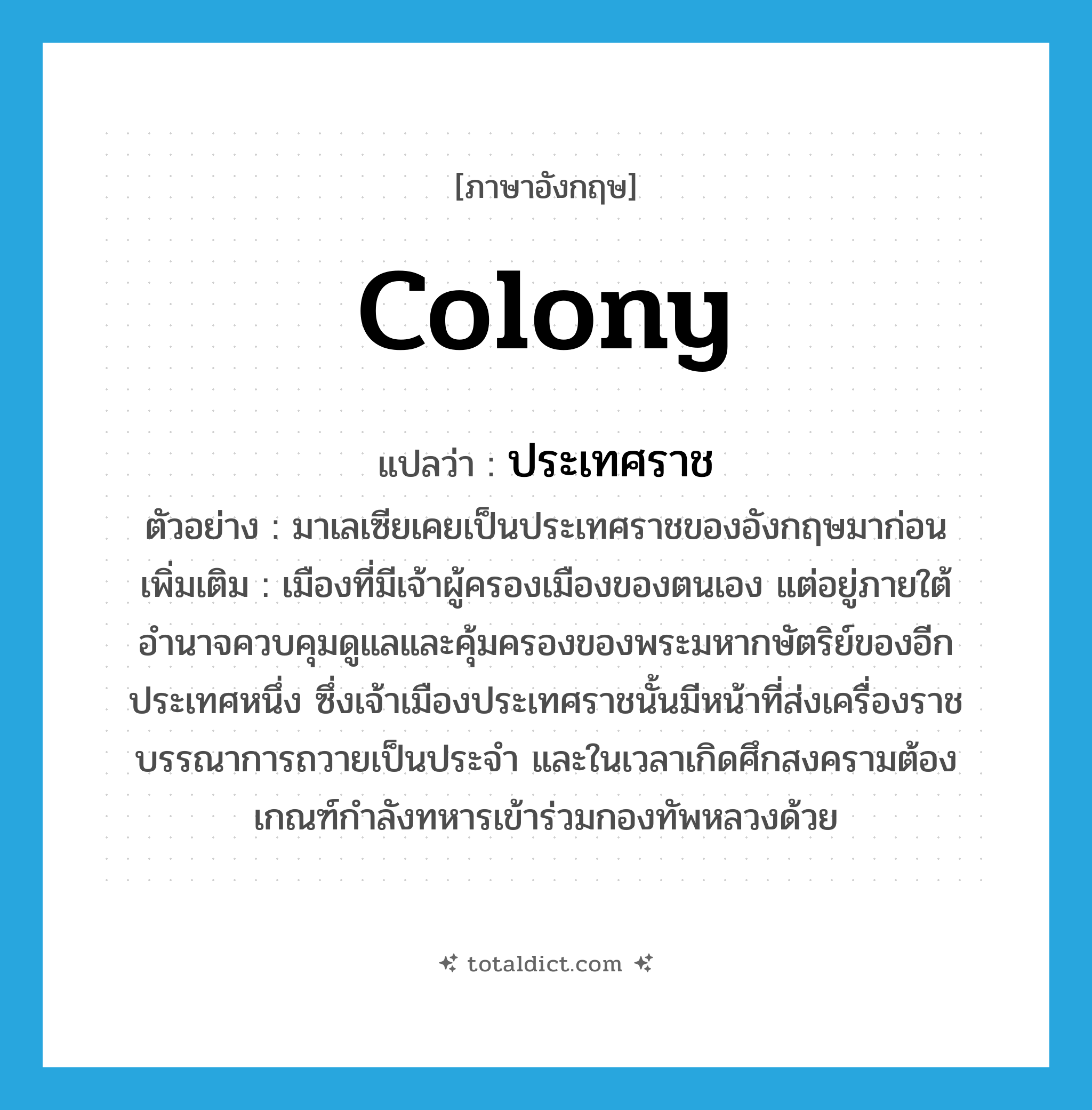 colony แปลว่า?, คำศัพท์ภาษาอังกฤษ colony แปลว่า ประเทศราช ประเภท N ตัวอย่าง มาเลเซียเคยเป็นประเทศราชของอังกฤษมาก่อน เพิ่มเติม เมืองที่มีเจ้าผู้ครองเมืองของตนเอง แต่อยู่ภายใต้อำนาจควบคุมดูแลและคุ้มครองของพระมหากษัตริย์ของอีกประเทศหนึ่ง ซึ่งเจ้าเมืองประเทศราชนั้นมีหน้าที่ส่งเครื่องราชบรรณาการถวายเป็นประจำ และในเวลาเกิดศึกสงครามต้องเกณฑ์กำลังทหารเข้าร่วมกองทัพหลวงด้วย หมวด N