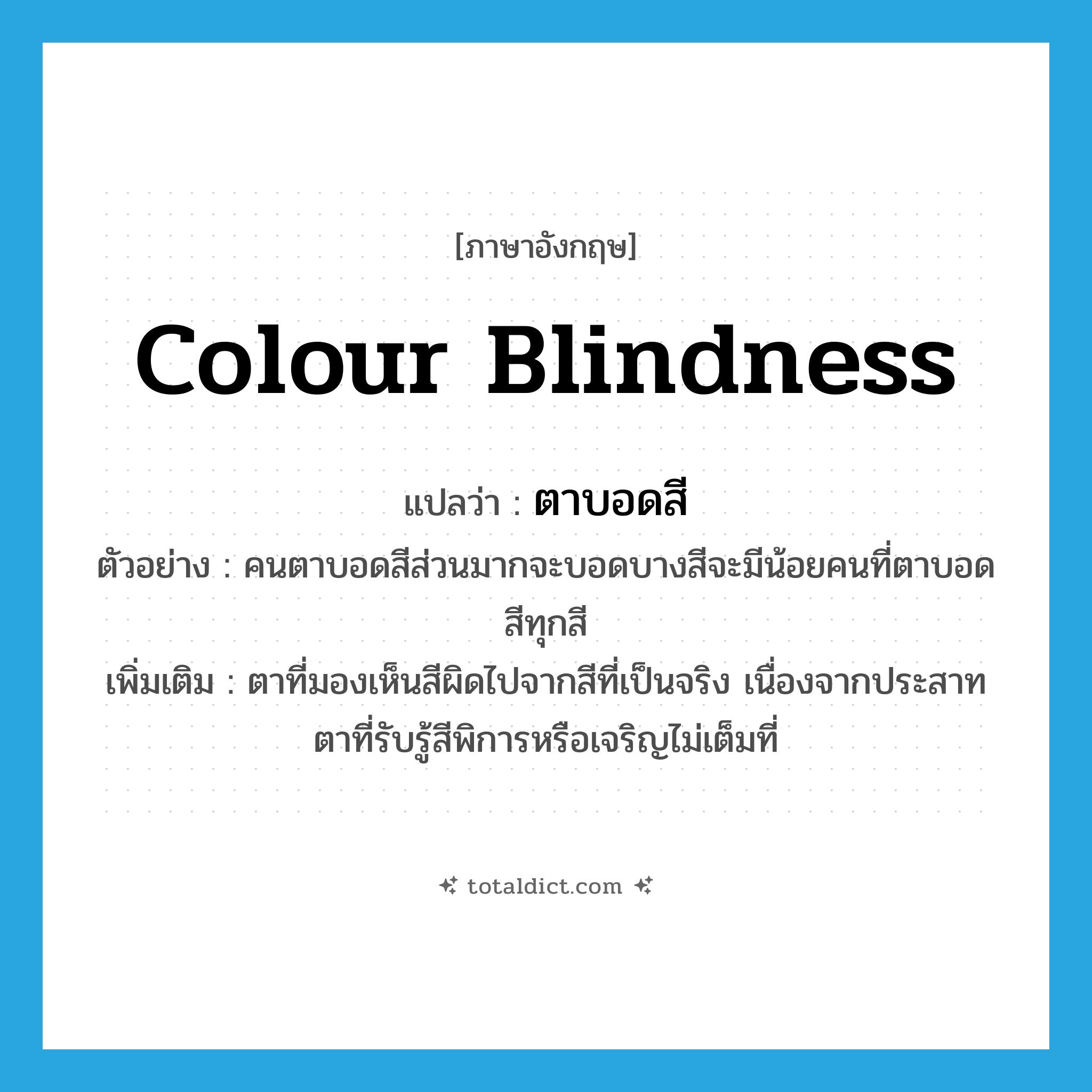 colour blindness แปลว่า?, คำศัพท์ภาษาอังกฤษ colour blindness แปลว่า ตาบอดสี ประเภท ADJ ตัวอย่าง คนตาบอดสีส่วนมากจะบอดบางสีจะมีน้อยคนที่ตาบอดสีทุกสี เพิ่มเติม ตาที่มองเห็นสีผิดไปจากสีที่เป็นจริง เนื่องจากประสาทตาที่รับรู้สีพิการหรือเจริญไม่เต็มที่ หมวด ADJ