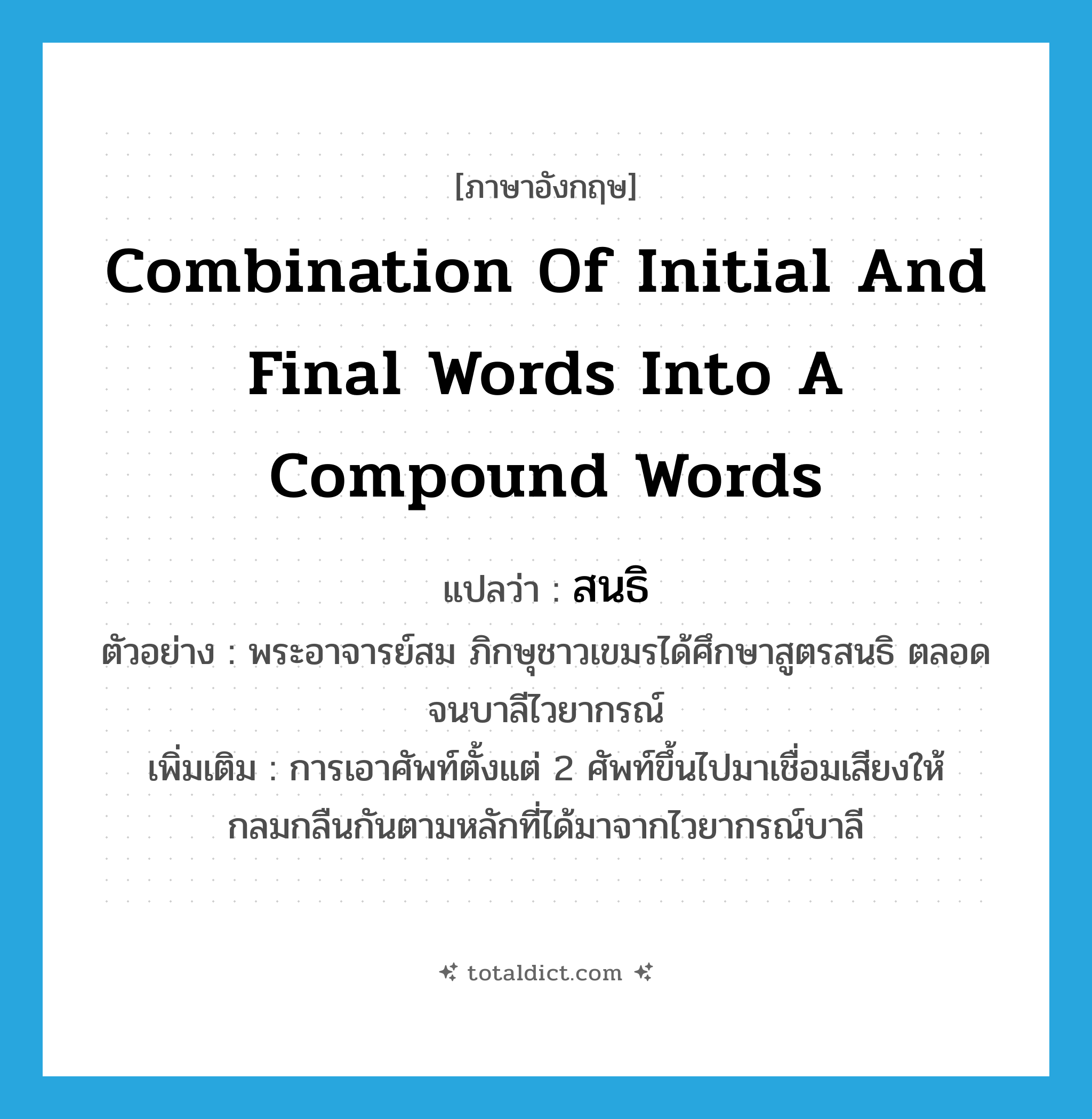 combination of initial and final words into a compound words แปลว่า?, คำศัพท์ภาษาอังกฤษ combination of initial and final words into a compound words แปลว่า สนธิ ประเภท N ตัวอย่าง พระอาจารย์สม ภิกษุชาวเขมรได้ศึกษาสูตรสนธิ ตลอดจนบาลีไวยากรณ์ เพิ่มเติม การเอาศัพท์ตั้งแต่ 2 ศัพท์ขึ้นไปมาเชื่อมเสียงให้กลมกลืนกันตามหลักที่ได้มาจากไวยากรณ์บาลี หมวด N