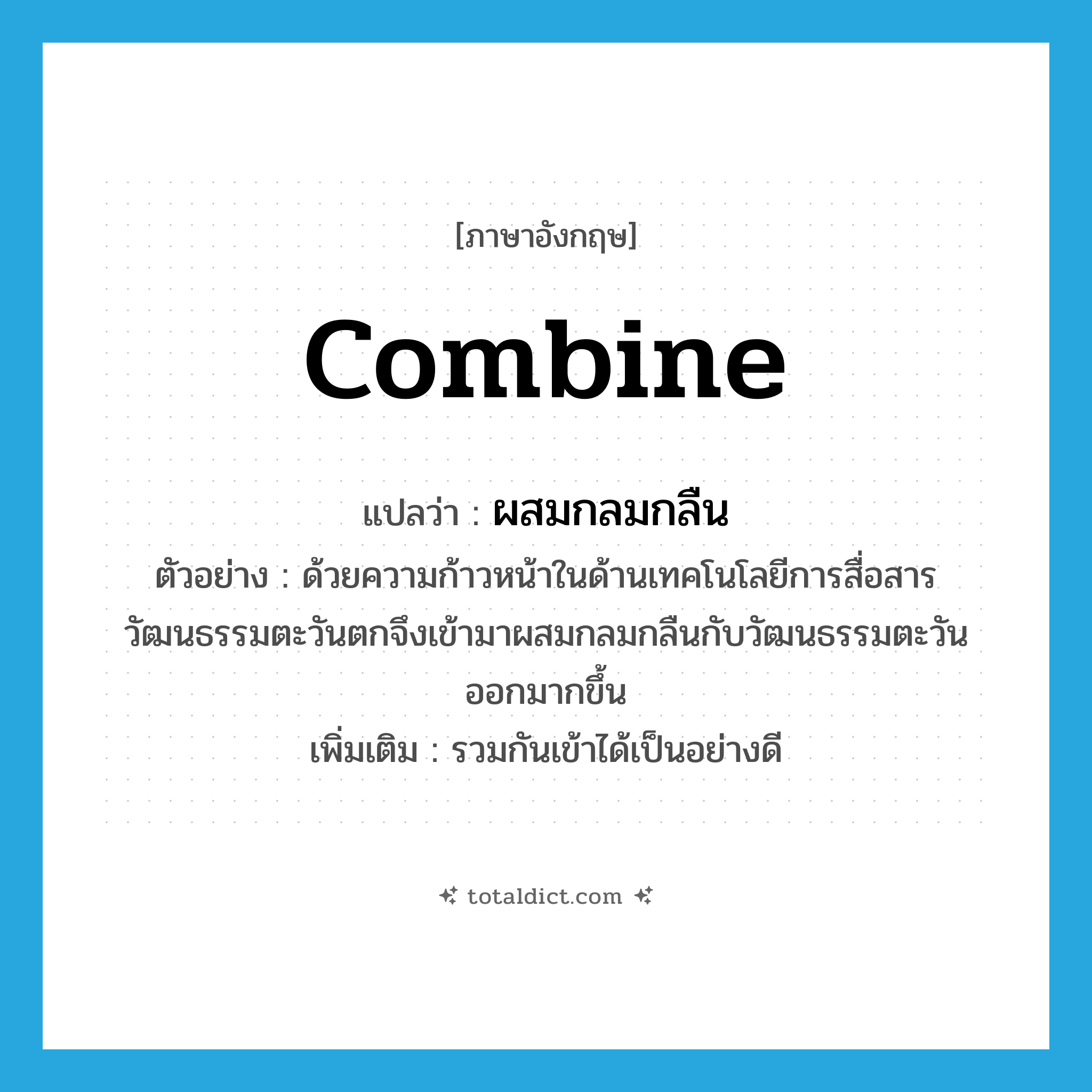 combine แปลว่า?, คำศัพท์ภาษาอังกฤษ combine แปลว่า ผสมกลมกลืน ประเภท V ตัวอย่าง ด้วยความก้าวหน้าในด้านเทคโนโลยีการสื่อสารวัฒนธรรมตะวันตกจึงเข้ามาผสมกลมกลืนกับวัฒนธรรมตะวันออกมากขึ้น เพิ่มเติม รวมกันเข้าได้เป็นอย่างดี หมวด V