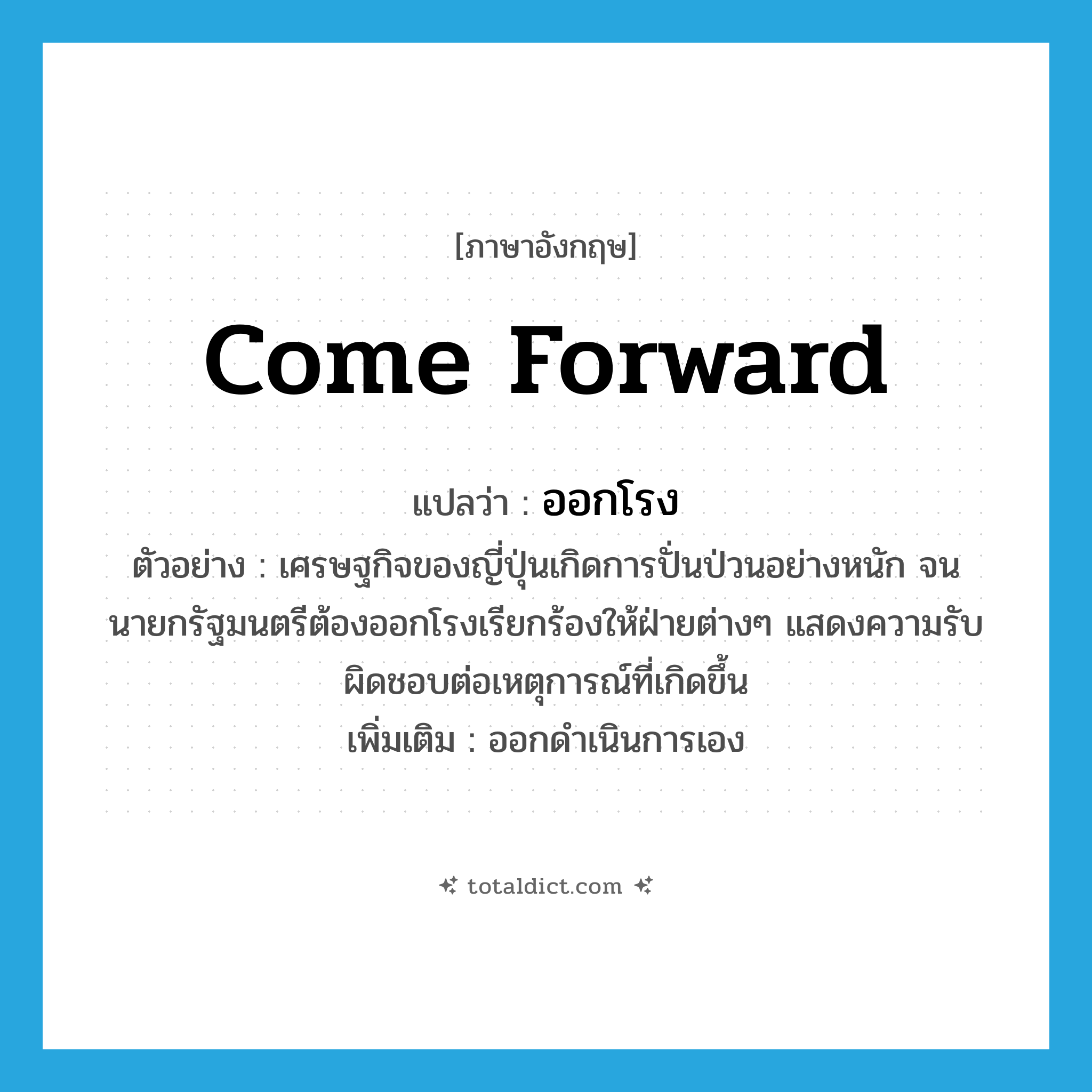 ออกโรง ภาษาอังกฤษ?, คำศัพท์ภาษาอังกฤษ ออกโรง แปลว่า come forward ประเภท V ตัวอย่าง เศรษฐกิจของญี่ปุ่นเกิดการปั่นป่วนอย่างหนัก จนนายกรัฐมนตรีต้องออกโรงเรียกร้องให้ฝ่ายต่างๆ แสดงความรับผิดชอบต่อเหตุการณ์ที่เกิดขึ้น เพิ่มเติม ออกดำเนินการเอง หมวด V